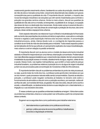 ocasionando grande crescimento urbano, barateando os custos de produção, criando oferta
de mão-de-obra e mercado consumidor, crescimento desordenado das cidades com graves
conseqüências para a qualidade de vida. É importante discutir, também, o impacto das
novas tecnologias industriais e as soluções que vêm sendo implantadas para controlar a
poluição nos grandes centros urbanos. Ainda no meio urbano, discutir as questões da
qualidade de vida, tais como a moradia, os transportes, a qualidade do ar, da água, a ocupação
das áreas de risco e a destruição dos mananciais. Ainda neste campo é possível discutir o
planejamento urbano por meio das áreas de conservação e proteção de recursos, tais como
parques, áreas verdes e espaços livres urbanos.

       Outro aspecto relevante a se relacionar é que no Brasil a industrialização foi financiada
pelo aumento das exportações de produtos primários (a agricultura, a pecuária e a extração
mineral e vegetal) e pela exploração intensiva dos recursos naturais. A concentração
industrial provocou, ainda, intenso êxodo rural, e o contigente de migrantes passou a
constituir-se em fonte de mão-de-obra barata para a indústria. Todos esses aspectos podem
ser tematizados de forma que articule um pensamento explicativo da nossa industrialização,
meio urbano e rural em relação à questão ambiental.
        É importante discutir com os alunos como o modelo de desenvolvimento industrial
adotado no Brasil foi responsável por uma intensa urbanização concentrada. Problematizar
nos mais diferentes espaços brasileiros que o crescimento das cidades não tem proporcionado
à totalidade da população acesso à moradia, abastecimento de água, esgotos, coleta de lixo
e saúde. Desse modo, nas regiões metropolitanas, que contêm a maior parte do parque
industrial brasileiro, os problemas relativos à poluição do ar e da água de origem industrial
juntam-se aos provocados pela concentração de moradores e falta de infra-estrutura.
       É importante também discutir os problemas ambientais do ponto de vista processual,
ou seja, quando tratar da morte dos rios, o professor pode aprofundar e tematizar por que
os rios morrem, quais processos naturais estão sendo comprometidos. Quando se estuda a
poluição, o professor pode resgatar conteúdos já tratados no terceiro ciclo sobre o
funcionamento da atmosfera e discutir como a poluição acontece, por exemplo, rediscutir
as ilhas de calor, as inversões térmicas, as geadas. No caso dos solos, discutir como ocorre a
erosão, a desertificação, os deslizamentos de terra e suas relações com o desmatamento, a
irrigação ou o uso excessivo dos solos.

      É nesse contexto que as questões ambientais brasileiras emergem. Vários itens sobre
os problemas ambientais urbanos e rurais podem ser enfocados a partir da compreensão
desse contexto.

      Sugerem-se os seguintes itens como parâmetros para trabalhar este tema:

             • desmatamentos e queimadas como práticas econômicas;

             • garimpo: prática perversa de economia periférica: trabalhadores
               excluídos e degradação ambiental;


                                             120
 