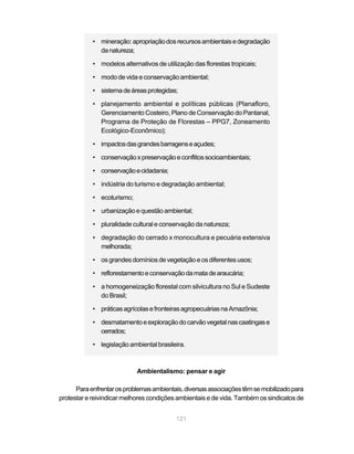 • mineração: apropriação dos recursos ambientais e degradação
              da natureza;

            • modelos alternativos de utilização das florestas tropicais;

            • modo de vida e conservação ambiental;

            • sistema de áreas protegidas;

            • planejamento ambiental e políticas públicas (Planafloro,
              Gerenciamento Costeiro, Plano de Conservação do Pantanal,
              Programa de Proteção de Florestas – PPG7, Zoneamento
              Ecológico-Econômico);

            • impactos das grandes barragens e açudes;

            • conservação x preservação e conflitos socioambientais;

            • conservação e cidadania;

            • indústria do turismo e degradação ambiental;

            • ecoturismo;

            • urbanização e questão ambiental;

            • pluralidade cultural e conservação da natureza;

            • degradação do cerrado x monocultura e pecuária extensiva
              melhorada;

            • os grandes domínios de vegetação e os diferentes usos;

            • reflorestamento e conservação da mata de araucária;

            • a homogeneização florestal com silvicultura no Sul e Sudeste
              do Brasil;

            • práticas agrícolas e fronteiras agropecuárias na Amazônia;

            • desmatamento e exploração do carvão vegetal nas caatingas e
              cerrados;

            • legislação ambiental brasileira.



                            Ambientalismo: pensar e agir

      Para enfrentar os problemas ambientais, diversas associações têm se mobilizado para
protestar e reivindicar melhores condições ambientais e de vida. Também os sindicatos de


                                           121
 