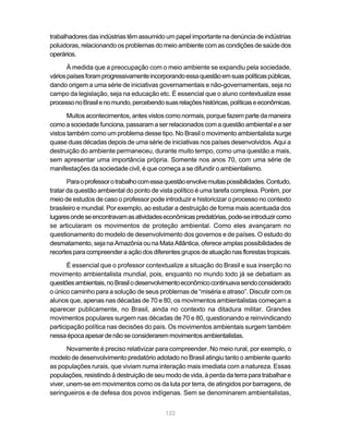 trabalhadores das indústrias têm assumido um papel importante na denúncia de indústrias
poluidoras, relacionando os problemas do meio ambiente com as condições de saúde dos
operários.

       À medida que a preocupação com o meio ambiente se expandiu pela sociedade,
vários países foram progressivamente incorporando essa questão em suas políticas públicas,
dando origem a uma série de iniciativas governamentais e não-governamentais, seja no
campo da legislação, seja na educação etc. É essencial que o aluno contextualize esse
processo no Brasil e no mundo, percebendo suas relações históricas, políticas e econômicas.

       Muitos acontecimentos, antes vistos como normais, porque fazem parte da maneira
como a sociedade funciona, passaram a ser relacionados com a questão ambiental e a ser
vistos também como um problema desse tipo. No Brasil o movimento ambientalista surge
quase duas décadas depois de uma série de iniciativas nos países desenvolvidos. Aqui a
destruição do ambiente permaneceu, durante muito tempo, como uma questão a mais,
sem apresentar uma importância própria. Somente nos anos 70, com uma série de
manifestações da sociedade civil, é que começa a se difundir o ambientalismo.

       Para o professor o trabalho com essa questão envolve muitas possibilidades. Contudo,
tratar da questão ambiental do ponto de vista político é uma tarefa complexa. Porém, por
meio de estudos de caso o professor pode introduzir e historicizar o processo no contexto
brasileiro e mundial. Por exemplo, ao estudar a destruição de forma mais acentuada dos
lugares onde se encontravam as atividades econômicas predatórias, pode-se introduzir como
se articularam os movimentos de proteção ambiental. Como eles avançaram no
questionamento do modelo de desenvolvimento dos governos e de países. O estudo do
desmatamento, seja na Amazônia ou na Mata Atlântica, oferece amplas possibilidades de
recortes para compreender a ação dos diferentes grupos de atuação nas florestas tropicais.

       É essencial que o professor contextualize a situação do Brasil e sua inserção no
movimento ambientalista mundial, pois, enquanto no mundo todo já se debatiam as
questões ambientais, no Brasil o desenvolvimento econômico continuava sendo considerado
o único caminho para a solução de seus problemas de “miséria e atraso”. Discutir com os
alunos que, apenas nas décadas de 70 e 80, os movimentos ambientalistas começam a
aparecer publicamente, no Brasil, ainda no contexto na ditadura militar. Grandes
movimentos populares surgem nas décadas de 70 e 80, questionando e reinvindicando
participação política nas decisões do país. Os movimentos ambientais surgem também
nessa época apesar de não se considerarem movimentos ambientalistas.

       Novamente é preciso relativizar para compreender. No meio rural, por exemplo, o
modelo de desenvolvimento predatório adotado no Brasil atingiu tanto o ambiente quanto
as populações rurais, que viviam numa interação mais imediata com a natureza. Essas
populações, resistindo à destruição de seu modo de vida, à perda da terra para trabalhar e
viver, unem-se em movimentos como os da luta por terra, de atingidos por barragens, de
seringueiros e de defesa dos povos indígenas. Sem se denominarem ambientalistas,


                                           122
 
