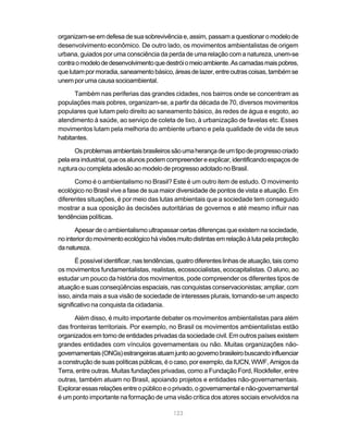 organizam-se em defesa de sua sobrevivência e, assim, passam a questionar o modelo de
desenvolvimento econômico. De outro lado, os movimentos ambientalistas de origem
urbana, guiados por uma consciência da perda de uma relação com a natureza, unem-se
contra o modelo de desenvolvimento que destrói o meio ambiente. As camadas mais pobres,
que lutam por moradia, saneamento básico, áreas de lazer, entre outras coisas, também se
unem por uma causa socioambiental.

      Também nas periferias das grandes cidades, nos bairros onde se concentram as
populações mais pobres, organizam-se, a partir da década de 70, diversos movimentos
populares que lutam pelo direito ao saneamento básico, às redes de água e esgoto, ao
atendimento à saúde, ao serviço de coleta de lixo, à urbanização de favelas etc. Esses
movimentos lutam pela melhoria do ambiente urbano e pela qualidade de vida de seus
habitantes.

      Os problemas ambientais brasileiros são uma herança de um tipo de progresso criado
pela era industrial, que os alunos podem compreender e explicar, identificando espaços de
ruptura ou completa adesão ao modelo de progresso adotado no Brasil.

      Como é o ambientalismo no Brasil? Este é um outro item de estudo. O movimento
ecológico no Brasil vive a fase de sua maior diversidade de pontos de vista e atuação. Em
diferentes situações, é por meio das lutas ambientais que a sociedade tem conseguido
mostrar a sua oposição às decisões autoritárias de governos e até mesmo influir nas
tendências políticas.

       Apesar de o ambientalismo ultrapassar certas diferenças que existem na sociedade,
no interior do movimento ecológico há visões muito distintas em relação à luta pela proteção
da natureza.

       É possível identificar, nas tendências, quatro diferentes linhas de atuação, tais como
os movimentos fundamentalistas, realistas, ecossocialistas, ecocapitalistas. O aluno, ao
estudar um pouco da história dos movimentos, pode compreender os diferentes tipos de
atuação e suas conseqüências espaciais, nas conquistas conservacionistas; ampliar, com
isso, ainda mais a sua visão de sociedade de interesses plurais, tornando-se um aspecto
significativo na conquista da cidadania.

      Além disso, é muito importante debater os movimentos ambientalistas para além
das fronteiras territoriais. Por exemplo, no Brasil os movimentos ambientalistas estão
organizados em torno de entidades privadas da sociedade civil. Em outros países existem
grandes entidades com vínculos governamentais ou não. Muitas organizações não-
governamentais (ONGs) estrangeiras atuam junto ao governo brasileiro buscando influenciar
a construção de suas políticas públicas, é o caso, por exemplo, da IUCN, WWF, Amigos da
Terra, entre outras. Muitas fundações privadas, como a Fundação Ford, Rockfeller, entre
outras, também atuam no Brasil, apoiando projetos e entidades não-governamentais.
Explorar essas relações entre o público e o privado, o governamental e não-governamental
é um ponto importante na formação de uma visão crítica dos atores sociais envolvidos na

                                            123
 