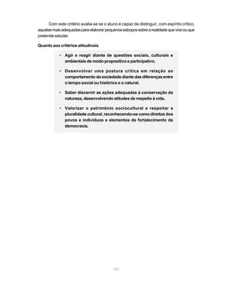 Com este critério avalia-se se o aluno é capaz de distinguir, com espírito crítico,
aquelas mais adequadas para elaborar pequenos esboços sobre a realidade que vive ou que
pretende estudar.

Quanto aos critérios atitudinais

            • Agir e reagir diante de questões sociais, culturais e
              ambientais de modo propositivo e participativo.

            • Desenvolver uma postura crítica em relação ao
              comportamento da sociedade diante das diferenças entre
              o tempo social ou histórico e o natural.

            • Saber discernir as ações adequadas à conservação da
              natureza, desenvolvendo atitudes de respeito à vida.

            • Valorizar o patrimônio sociocultural e respeitar a
              pluralidade cultural, reconhecendo-os como direitos dos
              povos e indivíduos e elementos de fortalecimento da
              democracia.




                                          131
 