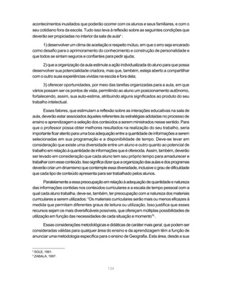 acontecimentos inusitados que poderão ocorrer com os alunos e seus familiares, e com o
seu cotidiano fora da escola. Tudo isso leva à reflexão sobre as seguintes condições que
deverão ser propiciadas no interior da sala de aula4 :

      1) desenvolver um clima de aceitação e respeito mútuo, em que o erro seja encarado
como desafio para o aprimoramento do conhecimento e construção de personalidade e
que todos se sintam seguros e confiantes para pedir ajuda;

     2) que a organização da aula estimule a ação individualizada do aluno para que possa
desenvolver sua potencialidade criadora, mas que, também, esteja aberto a compartilhar
com o outro suas experiências vividas na escola e fora dela;

       3) oferecer oportunidades, por meio das tarefas organizadas para a aula, em que
vários possam ser os pontos de vista, permitindo ao aluno um posicionamento autônomo,
fortalecendo, assim, sua auto-estima, atribuindo alguns significados ao produto do seu
trabalho intelectual.

       Esses fatores, que estimulam a reflexão sobre as interações educativas na sala de
aula, deverão estar associados àqueles referentes às estratégias adotadas no processo de
ensino e aprendizagem e seleção dos conteúdos a serem ministrados nesse sentido. Para
que o professor possa obter melhores resultados na realização do seu trabalho, seria
importante ficar atento para uma boa adequação entre a quantidade de informações a serem
selecionadas em sua programação e a disponibilidade de tempo. Deve-se levar em
consideração que existe uma diversidade entre um aluno e outro quanto ao potencial de
trabalho em relação à quantidade de informações que é oferecida. Assim, também, deverão
ser levado em consideração que cada aluno tem seu próprio tempo para amadurecer e
trabalhar com esse conteúdo. Isso significa dizer que a organização das aulas e dos programas
deverão criar um dinamismo que contemple essa diversidade, inclusive o grau de dificuldade
que cada tipo de conteúdo apresenta para ser trabalhado pelos alunos.

       Paralelamente a essa preocupação em relação à adequação de quantidade e natureza
das informações contidas nos conteúdos curriculares e a escala de tempo pessoal com a
qual cada aluno trabalha, deve-se, também, ter preocupação com a natureza dos materiais
curriculares a serem utilizados: “Os materiais curriculares serão mais ou menos eficazes à
medida que permitam diferentes graus de leitura ou utilização. Isso justifica que esses
recursos sejam os mais diversificáveis possíveis, que ofereçam múltiplas possibilidades de
utilização em função das necessidades de cada situação e momento”5 .

      Essas considerações metodológicas e didáticas de caráter mais geral, que podem ser
consideradas válidas para qualquer área do ensino e da aprendizagem têm a função de
anunciar uma metodologia específica para o ensino de Geografia. Esta área, desde a sua


4
    SOLE, 1991.
5
    ZABALA, 1997.


                                            134
 