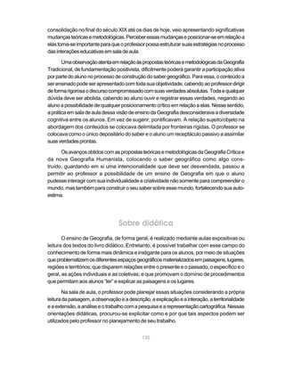 consolidação no final do século XIX até os dias de hoje, veio apresentando significativas
mudanças teóricas e metodológicas. Perceber essas mudanças e posicionar-se em relação a
elas torna-se importante para que o professor possa estruturar suas estratégias no processo
das interações educativas em sala de aula.

       Uma observação atenta em relação às propostas teóricas e metodológicas da Geografia
Tradicional, de fundamentação positivista, dificilmente poderá garantir a participação ativa
por parte do aluno no processo de construção do saber geográfico. Para essa, o conteúdo a
ser ensinado pode ser apresentado com toda sua objetividade, cabendo ao professor dirigir
de forma rigorosa o discurso compromissado com suas verdades absolutas. Toda e qualquer
dúvida deve ser abolida, cabendo ao aluno ouvir e registrar essas verdades, negando ao
aluno a possibilidade de qualquer posicionamento crítico em relação a elas. Nesse sentido,
a prática em sala de aula dessa visão de ensino da Geografia desconsiderava a diversidade
cognitiva entre os alunos. Em vez de sugerir, pontificavam. A relação sujeito/objeto na
abordagem dos conteúdos se colocava delimitada por fronteiras rígidas. O professor se
colocava como o único depositário do saber e o aluno um receptáculo passivo a assimilar
suas verdades prontas.

      Os avanços obtidos com as propostas teóricas e metodológicas da Geografia Crítica e
da nova Geografia Humanista, colocando o saber geográfico como algo cons-
truído, guardando em si uma intencionalidade que deve ser desvendada, passou a
permitir ao professor a possibilidade de um ensino de Geografia em que o aluno
pudesse interagir com sua individualidade e criatividade não somente para compreender o
mundo, mas também para construir o seu saber sobre esse mundo, fortalecendo sua auto-
estima.




                                  Sobre didática
       O ensino de Geografia, de forma geral, é realizado mediante aulas expositivas ou
leitura dos textos do livro didático. Entretanto, é possível trabalhar com esse campo do
conhecimento de forma mais dinâmica e instigante para os alunos, por meio de situações
que problematizem os diferentes espaços geográficos materializados em paisagens, lugares,
regiões e territórios; que disparem relações entre o presente e o passado, o específico e o
geral, as ações individuais e as coletivas; e que promovam o domínio de procedimentos
que permitam aos alunos “ler” e explicar as paisagens e os lugares.

       Na sala de aula, o professor pode planejar essas situações considerando a própria
leitura da paisagem, a observação e a descrição, a explicação e a interação, a territorialidade
e a extensão, a análise e o trabalho com a pesquisa e a representação cartográfica. Nessas
orientações didáticas, procurou-se explicitar como e por que tais aspectos podem ser
utilizados pelo professor no planejamento de seu trabalho.


                                             135
 