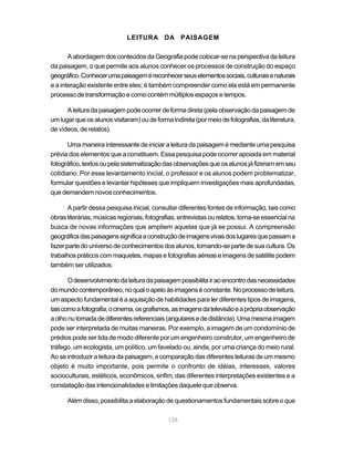 LEITURA DA PAISAGEM

       A abordagem dos conteúdos da Geografia pode colocar-se na perspectiva da leitura
da paisagem, o que permite aos alunos conhecer os processos de construção do espaço
geográfico. Conhecer uma paisagem é reconhecer seus elementos sociais, culturais e naturais
e a interação existente entre eles; é também compreender como ela está em permanente
processo de transformação e como contém múltiplos espaços e tempos.

      A leitura da paisagem pode ocorrer de forma direta (pela observação da paisagem de
um lugar que os alunos visitaram) ou de forma indireta (por meio de fotografias, da literatura,
de vídeos, de relatos).

      Uma maneira interessante de iniciar a leitura da paisagem é mediante uma pesquisa
prévia dos elementos que a constituem. Essa pesquisa pode ocorrer apoiada em material
fotográfico, textos ou pela sistematização das observações que os alunos já fizeram em seu
cotidiano. Por esse levantamento inicial, o professor e os alunos podem problematizar,
formular questões e levantar hipóteses que impliquem investigações mais aprofundadas,
que demandem novos conhecimentos.

       A partir dessa pesquisa inicial, consultar diferentes fontes de informação, tais como
obras literárias, músicas regionais, fotografias, entrevistas ou relatos, torna-se essencial na
busca de novas informações que ampliem aquelas que já se possui. A compreensão
geográfica das paisagens significa a construção de imagens vivas dos lugares que passam a
fazer parte do universo de conhecimentos dos alunos, tornando-se parte de sua cultura. Os
trabalhos práticos com maquetes, mapas e fotografias aéreas e imagens de satélite podem
também ser utilizados.

       O desenvolvimento da leitura da paisagem possibilita ir ao encontro das necessidades
do mundo contemporâneo, no qual o apelo às imagens é constante. No processo de leitura,
um aspecto fundamental é a aquisição de habilidades para ler diferentes tipos de imagens,
tais como a fotografia, o cinema, os grafismos, as imagens da televisão e a própria observação
a olho nu tomada de diferentes referenciais (angulares e de distância). Uma mesma imagem
pode ser interpretada de muitas maneiras. Por exemplo, a imagem de um condomínio de
prédios pode ser lida de modo diferente por um engenheiro construtor, um engenheiro de
tráfego, um ecologista, um político, um favelado ou, ainda, por uma criança do meio rural.
Ao se introduzir a leitura da paisagem, a comparação das diferentes leituras de um mesmo
objeto é muito importante, pois permite o confronto de idéias, interesses, valores
socioculturais, estéticos, econômicos, enfim, das diferentes interpretações existentes e a
constatação das intencionalidades e limitações daquele que observa.

      Além disso, possibilita a elaboração de questionamentos fundamentais sobre o que

                                             136
 
