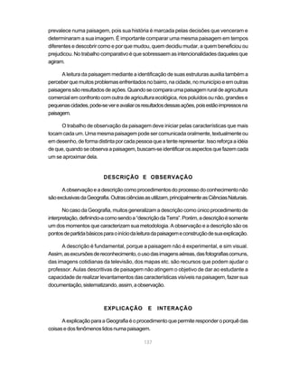 prevalece numa paisagem, pois sua história é marcada pelas decisões que venceram e
determinaram a sua imagem. É importante comparar uma mesma paisagem em tempos
diferentes e descobrir como e por que mudou, quem decidiu mudar, a quem beneficiou ou
prejudicou. No trabalho comparativo é que sobressaem as intencionalidades daqueles que
agiram.

      A leitura da paisagem mediante a identificação de suas estruturas auxilia também a
perceber que muitos problemas enfrentados no bairro, na cidade, no município e em outras
paisagens são resultados de ações. Quando se compara uma paisagem rural de agricultura
comercial em confronto com outra de agricultura ecológica, rios poluídos ou não, grandes e
pequenas cidades, pode-se ver e avaliar os resultados dessas ações, pois estão impressos na
paisagem.

      O trabalho de observação da paisagem deve iniciar pelas características que mais
tocam cada um. Uma mesma paisagem pode ser comunicada oralmente, textualmente ou
em desenho, de forma distinta por cada pessoa que a tente representar. Isso reforça a idéia
de que, quando se observa a paisagem, buscam-se identificar os aspectos que fazem cada
um se aproximar dela.


                          DESCRIÇÃO E OBSERVAÇÃO

      A observação e a descrição como procedimentos do processo do conhecimento não
são exclusivas da Geografia. Outras ciências as utilizam, principalmente as Ciências Naturais.

       No caso da Geografia, muitos generalizam a descrição como único procedimento de
interpretação, definindo-a como sendo a “descrição da Terra”. Porém, a descrição é somente
um dos momentos que caracterizam sua metodologia. A observação e a descrição são os
pontos de partida básicos para o início da leitura da paisagem e construção de sua explicação.

      A descrição é fundamental, porque a paisagem não é experimental, e sim visual.
Assim, as excursões de reconhecimento, o uso das imagens aéreas, das fotografias comuns,
das imagens cotidianas da televisão, dos mapas etc. são recursos que podem ajudar o
professor. Aulas descritivas de paisagem não atingem o objetivo de dar ao estudante a
capacidade de realizar levantamentos das características visíveis na paisagem, fazer sua
documentação, sistematizando, assim, a observação.



                          EXPLICAÇÃO          E    INTERAÇÃO

      A explicação para a Geografia é o procedimento que permite responder o porquê das
coisas e dos fenômenos lidos numa paisagem.

                                             137
 