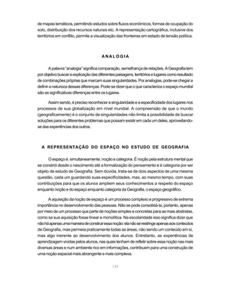de mapas temáticos, permitindo estudos sobre fluxos econômicos, formas de ocupação do
solo, distribuição dos recursos naturais etc. A representação cartográfica, inclusive dos
territórios em conflito, permite a visualização das fronteiras em estado de tensão política.



                                       ANALOGIA

       A palavra “analogia” significa comparação, semelhança de relações. A Geografia tem
por objetivo buscar a explicação das diferentes paisagens, territórios e lugares como resultado
de combinações próprias que marcam suas singularidades. Por analogias, pode-se chegar a
definir a natureza dessas diferenças. Pode-se dizer que o que caracteriza o espaço mundial
são as significativas diferenças entre os lugares.

      Assim sendo, é preciso reconhecer a singularidade e a especificidade dos lugares nos
processos de sua globalização em nível mundial. A compreensão de que o mundo
(geograficamente) é o conjunto de singularidades não limita a possibilidade de buscar
soluções para os diferentes problemas que possam existir em cada um deles, aproveitando-
se das experiências dos outros.



  A REPRESENTAÇÃO DO ESPAÇO NO ESTUDO DE GEOGRAFIA

      O espaço é, simultaneamente, noção e categoria. É noção pela estrutura mental que
se constrói desde o nascimento até a formalização do pensamento e é categoria por ser
objeto de estudo de Geografia. Sem dúvida, trata-se de dois aspectos de uma mesma
questão, cada um guardando suas especificidades, mas, ao mesmo tempo, com suas
contribuições para que os alunos ampliem seus conhecimentos a respeito do espaço
enquanto noção e do espaço enquanto categoria da Geografia, o espaço geográfico.

      A aquisição da noção de espaço é um processo complexo e progressivo de extrema
importância no desenvolvimento das pessoas. Não se pode consolidá-la, portanto, apenas
por meio de um processo que parte de noções simples e concretas para as mais abstratas,
como se sua aquisição fosse linear e monolítica. Na escolaridade isso significa dizer que
não há apenas uma maneira de construir essa noção: ela não se restringe apenas aos conteúdos
de Geografia, mas permeia praticamente todas as áreas, não sendo um conteúdo em si,
mas algo inerente ao desenvolvimento dos alunos. Entretanto, as experiências de
aprendizagem vividas pelos alunos, nas quais tenham de refletir sobre essa noção nas mais
diversas áreas e num ambiente rico em informações, contribuem para uma construção de
uma noção espacial mais abrangente e mais complexa.


                                             139
 