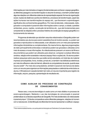 informações por meio de textos e imagens (fundamentais para conhecer o espaço geográfico,
as diferentes paisagens e as transformações no decorrer do tempo), e também problematizar
algumas relações com diferentes sistemas de representação espacial, formas de organização
social, noções de distância e pontos de referência, processos de transformação, papel das
ações humanas nas transformações do espaço etc., que favorecem a aprendizagem
significativa dos conhecimentos geográficos. Por meio da televisão, videocassete, rádio,
gravador e computador é possível obter informações sobre o campo, a cidade, questões
ambientais, povos, nações, construção de territórios etc., que são fundamentais para
compreender as relações entre o processo histórico de construção do espaço geográfico e o
funcionamento da natureza.

      Programas de televisão que abordem assuntos relacionados à Geografia podem ser
recomendados aos alunos para serem assistidos fora do horário escolar, ou podem ser
gravados e reproduzidos no videocassete, e ser utilizados como um meio para apresentar
informações introdutórias ou complementares. Da mesma forma, algumas programações
de rádio (principalmente entrevistas e noticiários) podem ser gravadas e utilizadas como
meio de acesso a novas informações. As videolocadoras possuem um acervo de filmes e
documentários que podem ser utilizados para observar, comparar e analisar diferentes
cenários, relação entre sociedade e natureza (espaço físico e ações) etc. Os alunos podem
realizar pesquisas sobre assuntos que estão sendo estudados, em todo tipo de material
impresso (enciclopédias, livros, revistas, jornais etc.) e também nas bibliotecas eletrônicas
por meio de softwares e sites da Internet, utilizando os computadores da escola, quando esse
recurso existir6 . Por meio dos computadores, também é possível criar bancos de dados
como um recurso para organizar as informações pesquisadas e coletivizá-las entre todos os
alunos. A filmadora em cassete também tem sido um recurso importante para registro da
informação, arquivo, pesquisa, apresentação de resultados etc.




               COMO AUXILIAR DO PROCESSO DE CONSTRUÇÃO
                           DE CONHECIMENTOS

      Nesse caso, o recurso tecnológico é usado como um meio didático no processo de
ensino-aprendizagem. Mediante o uso das tecnologias da comunicação é possível
problematizar os conteúdos específicos de Geografia. Por meio da televisão e do videocassete
é possível propor: 1) Estudos comparativos sobre diferentes paisagens, relações do homem
com a natureza etc. 2) Identificação de diferentes formas de representar e codificar o espaço


6
    Para maiores esclarecimentos, ver quinta parte da Introdução aos Parâmetros Curriculares Nacionais.


                                                        142
 