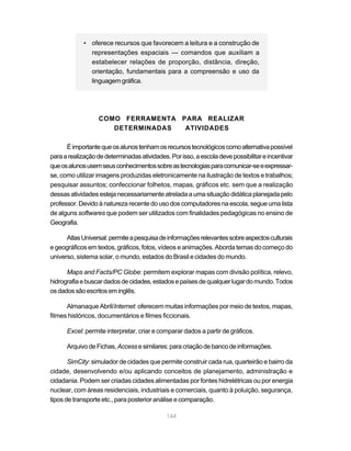 • oferece recursos que favorecem a leitura e a construção de
               representações espaciais — comandos que auxiliam a
               estabelecer relações de proporção, distância, direção,
               orientação, fundamentais para a compreensão e uso da
               linguagem gráfica.




                  COMO FERRAMENTA PARA REALIZAR
                     DETERMINADAS  ATIVIDADES

      É importante que os alunos tenham os recursos tecnológicos como alternativa possível
para a realização de determinadas atividades. Por isso, a escola deve possibilitar e incentivar
que os alunos usem seus conhecimentos sobre as tecnologias para comunicar-se e expressar-
se, como utilizar imagens produzidas eletronicamente na ilustração de textos e trabalhos;
pesquisar assuntos; confeccionar folhetos, mapas, gráficos etc. sem que a realização
dessas atividades esteja necessariamente atrelada a uma situação didática planejada pelo
professor. Devido à natureza recente do uso dos computadores na escola, segue uma lista
de alguns softwares que podem ser utilizados com finalidades pedagógicas no ensino de
Geografia.

      Atlas Universal: permite a pesquisa de informações relevantes sobre aspectos culturais
e geográficos em textos, gráficos, fotos, vídeos e animações. Aborda temas do começo do
universo, sistema solar, o mundo, estados do Brasil e cidades do mundo.

      Maps and Facts/PC Globe: permitem explorar mapas com divisão política, relevo,
hidrografia e buscar dados de cidades, estados e países de qualquer lugar do mundo. Todos
os dados são escritos em inglês.

      Almanaque Abril/Internet: oferecem muitas informações por meio de textos, mapas,
filmes históricos, documentários e filmes ficcionais.

      Excel: permite interpretar, criar e comparar dados a partir de gráficos.

      Arquivo de Fichas, Access e similares: para criação de banco de informações.

       SimCity: simulador de cidades que permite construir cada rua, quarteirão e bairro da
cidade, desenvolvendo e/ou aplicando conceitos de planejamento, administração e
cidadania. Podem ser criadas cidades alimentadas por fontes hidrelétricas ou por energia
nuclear, com áreas residenciais, industriais e comerciais, quanto à poluição, segurança,
tipos de transporte etc., para posterior análise e comparação.

                                             144
 