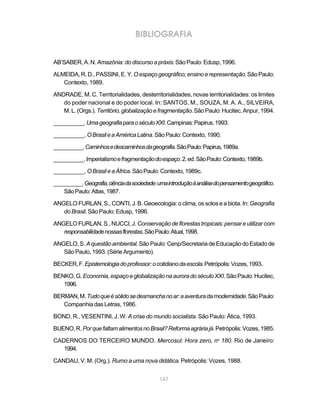 BIBLIOGRAFIA


AB’SABER, A. N. Amazônia: do discurso a práxis. São Paulo: Edusp, 1996.

ALMEIDA, R. D., PASSINI, E. Y. O espaço geográfico; ensino e representação. São Paulo:
   Contexto, 1989.

ANDRADE, M. C. Territorialidades, desterritorialidades, novas territorialidades: os limites
   do poder nacional e do poder local. In: SANTOS, M., SOUZA, M. A. A., SILVEIRA,
   M. L. (Orgs.). Território, globalização e fragmentação. São Paulo: Hucitec, Anpur, 1994.

__________. Uma geografia para o século XXI. Campinas: Papirus, 1993.

__________. O Brasil e a América Latina. São Paulo: Contexto, 1990.

__________. Caminhos e descaminhos da geografia. São Paulo: Papirus, 1989a.

__________. Imperialismo e fragmentação do espaço. 2. ed. São Paulo: Contexto, 1989b.

__________. O Brasil e a África. São Paulo: Contexto, 1989c.

__________. Geografia, ciência da sociedade: uma introdução à análise do pensamento geográfico.
    São Paulo: Atlas, 1987.

ANGELO FURLAN, S., CONTI, J. B. Geoecologia: o clima, os solos e a biota. In: Geografia
   do Brasil. São Paulo: Edusp, 1996.

ANGELO FURLAN, S., NUCCI, J. Conservação de florestas tropicais: pensar e utilizar com
   responsabilidade nossas florestas. São Paulo: Atual, 1998.

ANGELO, S. A questão ambiental. São Paulo: Cenp/Secretaria de Educação do Estado de
   São Paulo, 1993. (Série Argumento).

BECKER, F. Epistemologia do professor: o cotidiano da escola. Petrópolis: Vozes, 1993.

BENKO, G. Economia, espaço e globalização na aurora do século XXI. São Paulo: Hucitec,
   1996.

BERMAN, M. Tudo que é sólido se desmancha no ar: a aventura da modernidade. São Paulo:
   Companhia das Letras, 1986.

BOND, R., VESENTINI, J. W. A crise do mundo socialista. São Paulo: Ática, 1993.

BUENO, R. Por que faltam alimentos no Brasil? Reforma agrária já. Petrópolis: Vozes, 1985.

CADERNOS DO TERCEIRO MUNDO. Mercosul: Hora zero, no 180. Rio de Janeiro:
   1994.

CANDAU, V. M. (Org.). Rumo a uma nova didática. Petrópolis: Vozes, 1988.


                                             147
 