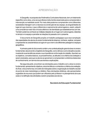 APRESENTAÇÃO

      A Geografia, na proposta dos Parâmetros Curriculares Nacionais, tem um tratamento
específico como área, uma vez que oferece instrumentos essenciais para a compreensão e
intervenção na realidade social. Por meio dela podemos compreender como diferentes
sociedades interagem com a natureza na construção de seu espaço, as singularidades do
lugar em que vivemos, o que o diferencia e o aproxima de outros lugares e, assim, adquirir
uma consciência maior dos vínculos afetivos e de identidade que estabelecemos com ele.
Também podemos conhecer as múltiplas relações de um lugar com outros lugares, distantes
no tempo e no espaço e perceber as relações do passado com o presente.

      O documento de Geografia propõe um trabalho pedagógico que visa à ampliação
das capacidades dos alunos do ensino fundamental de observar, conhecer, explicar, comparar
e representar as características do lugar em que vivem e de diferentes paisagens e espaços
geográficos.

      A primeira parte do documento contém uma contextualização geral da área no ensino
fundamental, descrevendo a trajetória da Geografia, como ciência e como disciplina escolar,
mostrando suas tendências atuais e sua importância na formação do cidadão. Apontam-se
os objetivos, conceitos básicos, os procedimentos, as atitudes e os critérios de avaliação a
serem ensinados, para que os alunos se aproximem e compreendam a dinâmica desta área
de conhecimento, em termos de suas teorias e explicações.

      Na segunda parte, encontram-se orientações para o trabalho com a área no ensino
fundamental, apresentando objetivos, eixos temáticos e conteúdos e critérios de avaliação.
Ao final, o documento traz uma série de indicações sobre a organização do trabalho escolar
do ponto de vista metodológico e didático. Nas orientações didáticas, são apresentadas
sugestões de recursos que podem ser utilizados pelo professor no planejamento de suas
aulas e na definição das atividades a serem propostas aos alunos.



                                                 Secretaria de Educação Fundamental




                                            15
 