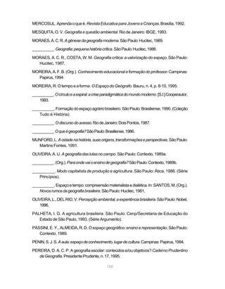 MERCOSUL. Aprenda o que é. Revista Educativa para Jovens e Crianças. Brasília, 1992.

MESQUITA, O. V. Geografia e questão ambiental. Rio de Janeiro: IBGE, 1993.

MORAES, A. C. R. A gênese da geografia moderna. São Paulo: Hucitec, 1989.

__________. Geografia: pequena história crítica. São Paulo: Hucitec, 1986.

MORAES, A. C. R., COSTA, W. M. Geografia crítica: a valorização do espaço. São Paulo:
  Hucitec, 1987.

MOREIRA, A. F. B. (Org.). Conhecimento educacional e formação do professor. Campinas:
  Papirus, 1994.

MOREIRA, R. O tempo e a forma. O Espaço do Geógrafo. Bauru, n. 4, p. 8-10, 1995.

__________. O círculo e a espiral: a crise paradigmática do mundo moderno. [S.l.] Cooperautor,
    1993.

__________. Formação do espaço agrário brasileiro. São Paulo: Brasiliense, 1990. (Coleção
   Tudo é História).

__________. O discurso do avesso. Rio de Janeiro: Dois Pontos, 1987.

__________. O que é geografia? São Paulo: Brasiliense, 1986.

MUNFORD, L. A cidade na história, suas origens, transformações e perspectivas. São Paulo:
  Martins Fontes, 1991.

OLIVEIRA, A. U. A geografia das lutas no campo. São Paulo: Contexto, 1989a.

__________. (Org.). Para onde vai o ensino de geografia? São Paulo: Contexto, 1989b.

__________. Modo capitalista de produção e agricultura. São Paulo: Ática, 1986. (Série
   Princípios).

__________. Espaço e tempo: compreensão materialista e dialética. In: SANTOS, M. (Org.).
   Novos rumos da geografia brasileira. São Paulo: Hucitec, 1981.

OLIVEIRA, L., DEL RIO, V. Percepção ambiental, a experiência brasileira. São Paulo: Nobel,
   1996.

PALHETA, I. G. A agricultura brasileira. São Paulo: Cenp/Secretaria de Educação do
   Estado de São Paulo, 1993. (Série Argumento).

PASSINI, E. Y., ALMEIDA, R. D. O espaço geográfico: ensino e representação. São Paulo:
   Contexto, 1989.

PENIN, S. J. S. A aula: espaço de conhecimento, lugar de cultura. Campinas: Papirus, 1994.

PEREIRA, D. A. C. P. A geografia escolar: conteúdos e/ou objetivos? Caderno Prudentino
   de Geografia. Presidente Prudente, n. 17, 1995.

                                             150
 