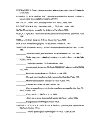 PEREIRA, R. M. F. A. Da geografia que se ensina à gênese da geografia moderna. Florianópolis:
   UFSC, 1989.

PESAMENTO IBERO-AMERICANO. Revista de Economia e Política. Fundacion
   Espanhola de Cooperação Internacional, jul./1994.

PINTAUDI, S., FRUGOLI JR. Shopping centers. São Paulo: Unesp, 1992.

PONTUSCHKA, N. N. (Org.). Ousadia no diálogo. São Paulo: Loyola, 1993.

QUAINI, M. Marxismo e geografia. Rio de Janeiro: Paz e Terra, 1979.

ROSA, A. V. Agricultura e o ambiente: plantar, conservar e matar a fome. São Paulo: Atual,
   1998.

ROSS, J. L. S. (Org.). Geografia do Brasil. Edusp: São Paulo, 1996.

RUA, J. et alli. Para ensinar geografia. Rio de Janeiro: Access Edit., 1993.

SANTOS, M. A natureza do espaço: técnica e tempo: razão e emoção. São Paulo: Hucitec,
   1996.

__________. Por uma economia política da cidade. São Paulo: Hucitec, PUC-SP, 1994a.

__________. Técnica, espaço, tempo: globalização e meio técnico científico informacional. São Paulo:
    Hucitec, 1994b.

__________. Urbanização brasileira. São Paulo: Hucitec, 1993.

__________. A redescoberta da natureza. São Paulo: FFLCH, USP, aula inaugural da FFLCH/
    USP, 1992.

__________. Pensando o espaço do homem. São Paulo: Hucitec, 1991.

__________. Metrópole corporativa fragmentada: o caso de São Paulo. São Paulo, 1990.

__________. Metamorfoses do espaço habitado. São Paulo: Hucitec, 1988.

__________. O espaço do cidadão. São Paulo: Hucitec, 1987.

__________. Por uma geografia nova; da crítica da geografia a uma geografia crítica. 3. ed. São
    Paulo: Hucitec, 1986.

__________. Espaço e método. São Paulo: Nobel, 1985.

__________. (Org.). Novos rumos da geografia brasileira. São Paulo: Hucitec, 1982a.

__________. Espaço e sociedade. Petrópolis: Vozes, 1982b.

SANTOS, M., SOUZA, M. A., SILVEIRA, M. A. Território: globalização e fragmentação.
   São Paulo: Hucitec, 1994a.

__________. Território: globalização e fragmentação. São Paulo: Hucitec, 1994b.

                                               151
 