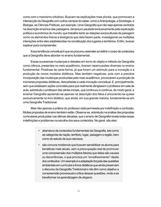 como com o marxismo ortodoxo. Buscam-se explicações mais plurais, que promovam a
intersecção da Geografia com outros campos do saber, como a Antropologia, a Sociologia, a
Biologia, as Ciências Políticas, por exemplo. Uma Geografia que não seja apenas centrada
na descrição empírica das paisagens, tampouco pautada exclusivamente pela explicação
política e econômica do mundo; que trabalhe tanto as relações socioculturais da paisagem
como os elementos físicos e biológicos que dela fazem parte, investigando as múltiplas
interações entre eles estabelecidas na constituição dos lugares e territórios. Enfim, buscar
explicar para compreender.

      Essa tendência conceitual é que se procurou assinalar ao definir o corpo de conteúdos
que a Geografia deve abordar no ensino fundamental.

       Essas sucessivas mudanças e debates em torno do objeto e método da Geografia
como ciência, presentes no meio acadêmico, tiveram repercussões diversas no ensino
fundamental. Positivas de certa forma, já que foram um estímulo para a inovação e a
produção de novos modelos didáticos. Mas também negativas, pois com a precária
incorporação das mudanças produzidas pelo meio acadêmico, provocaram a produção de
inúmeras propostas didáticas, descartadas a cada inovação conceitual. E, principalmente,
sem que existissem ações concretas para que realmente atingissem o professor em sala de
aula, sobretudo o professor das séries iniciais, que continuou e continua, de modo geral, a
ensinar Geografia apoiando-se apenas na descrição dos fatos e ancorando-se quase
exclusivamente no livro didático, que ainda, em sua grande maioria, fundamenta-se em
uma Geografia Tradicional.

       Mas não apenas a prática do professor está permeada por indefinição e confusão.
Muitas propostas de ensino também estão. Observa-se, sobretudo na análise das propostas
curriculares produzidas nas últimas décadas, que o ensino de Geografia revela todas essas
indefinições e problemas na escolha dos seus conteúdos. No geral, são eles:


            • abandono de conteúdos fundamentais da Geografia, tais como
              as categorias de nação, território, lugar, paisagem e região, bem
              como do estudo de sua natureza;

            • são comuns modismos que buscam sensibilizar os alunos para
              temáticas mais atuais, sem a preocupação real de promover
              uma compreensão dos múltiplos fatores que delas são causas
              ou decorrências, o que provoca um “envelhecimento” rápido
              dos conteúdos. Um exemplo é a adaptação forçada das questões
              ambientais em currículos e livros didáticos que ainda preservam
              o discurso da Geografia Tradicional e não têm como objetivo a
              compreensão processual e crítica dessas questões, vindo a se
              transformar na aprendizagem de slogans;



                                            24
 