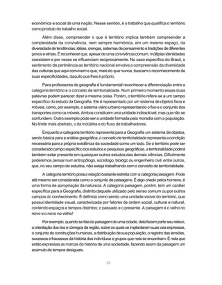 econômica e social de uma nação. Nesse sentido, é o trabalho que qualifica o território
como produto do trabalho social.

       Além disso, compreender o que é território implica também compreender a
complexidade da convivência, nem sempre harmônica, em um mesmo espaço, da
diversidade de tendências, idéias, crenças, sistemas de pensamento e tradições de diferentes
povos e etnias. É reconhecer que, apesar de uma convivência comum, múltiplas identidades
coexistem e por vezes se influenciam reciprocamente. No caso específico do Brasil, o
sentimento de pertinência ao território nacional envolve a compreensão da diversidade
das culturas que aqui convivem e que, mais do que nunca, buscam o reconhecimento de
suas especificidades, daquilo que lhes é próprio.

      Para professores de geografia é fundamental reconhecer a diferenciação entre a
categoria território e o conceito de territorialidade. Num primeiro momento essas duas
palavras podem parecer dizer a mesma coisa. Porém, o território refere-se a um campo
específico do estudo da Geografia. Ele é representado por um sistema de objetos fixos e
móveis, como, por exemplo, o sistema viário urbano representando o fixo e o conjunto dos
transportes como os móveis. Ambos constituem uma unidade indissolúvel, mas que não se
confundem. Outro exemplo pode ser a unidade formada pela moradia com a população.
No limite mais abstrato, o da indústria e do fluxo de trabalhadores.

      Enquanto a categoria território representa para a Geografia um sistema de objetos,
sendo básica para a análise geográfica, o conceito de territorialidade representa a condição
necessária para a própria existência da sociedade como um todo. Se o território pode ser
considerado campo específico dos estudos e pesquisas geográficas, a territorialidade poderá
também estar presente em quaisquer outros estudos das demais ciências. Dificilmente
poderemos pensar num antropólogo, sociólogo, biológo ou engenheiro civil, entre outros,
que, no seu campo de estudos, não esteja trabalhando com o conceito de territorialidade.

     A categoria território possui relação bastante estreita com a categoria paisagem. Pode
até mesmo ser considerada como o conjunto de paisagens. É algo criado pelos homens, é
uma forma de apropriação da natureza. A categoria paisagem, porém, tem um caráter
específico para a Geografia, distinto daquele utilizado pelo senso comum ou por outros
campos do conhecimento. É definida como sendo uma unidade visível do território, que
possui identidade visual, caracterizada por fatores de ordem social, cultural e natural,
contendo espaços e tempos distintos; o passado e o presente. A paisagem é o velho no
novo e o novo no velho!

       Por exemplo, quando se fala da paisagem de uma cidade, dela fazem parte seu relevo,
a orientação dos rios e córregos da região, sobre os quais se implantaram suas vias expressas,
o conjunto de construções humanas, a distribuição de sua população, o registro das tensões,
sucessos e fracassos da história dos indivíduos e grupos que nela se encontram. É nela que
estão expressas as marcas da história de uma sociedade, fazendo assim da paisagem um
acúmulo de tempos desiguais.


                                             28
 