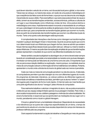qual devem abordar o estudo de um tema, se é da escala local para o global, e vice-versa.
Talvez isso se coloque, na maioria das vezes, em razão de uma postura metodológica em
que a seqüência dos fatos ocorra de forma linear, e que por sua vez decorra de uma relação
mecanicista de causa e efeito. Para exemplificar o que seria essa postura linear de causa e
efeito, tomem-se as transformações ambientais, socioeconômicas, políticas e culturais de
um lugar e sua interpretação como influências vindas de fora. Uma postura teórica e
metodológica como essa, implicitamente estará invocando a necessidade de um enfoque
em que a abordagem do tema parta da análise do global para o local. Numa outra posição
pode-se dizer que, para compreender as transformações globais que ocorrem no mundo,
deve-se partir da compreensão das transformações que ocorrem nos diferentes locais do
mundo. Tanto uma quanto outra abordagem está equivocada.

      A complexidade das interações e das formas como interagem as transformações
impedem qualquer abordagem linear e mecanicista. Quando se pensa aquilo que ocorre
num determinado local e as influências que chegam de fora, deve-se admitir que existem
forças internas específicas desses locais que podem atenuar, reforçar ou mesmo resistir a
essas influências. O mesmo se pode dizer da explicação simplista de que as transformações
globais representam o resultado do que ocorre nas diferentes localidades do mundo.

      Nesse sentido a escala local/global na abordagem de um tema deverá estar sempre
levando em consideração que existe uma reciprocidade na maneira como as duas interagem.
A entrada num tema pode ser feita tanto de uma forma como de outra. O importante é que
não se perca essa relação dialética na explicação, mesmo porque, na realidade atual os
meios de comunicação colocam a informação de forma instântanea e simultânea. Portanto,
apresentam o mundo onde a dicotomia do local e do global cada vez menos é percebida.

      Cada vez mais os meios de comunicação penetram na vida dos alunos. A televisão,
os computadores permitem que eles interajam ao vivo com diferentes lugares do mundo.
Os programas de televisão interativos, ao colocar públicos de diferentes lugares em
transmissão simultânea e instantânea dos fatos, permitem que os alunos “entrem” e “saiam”
dos lugares pelo imaginário de forma muito rápida. A Internet cada vez mais facilita que
uma parte significativa dos alunos “navegue” pelas infovias do computador.

       Para realmente trabalhar e valorizar o imaginário do aluno, não se pode encarcerá-lo
à idéia de que seu espaço esteja limitado apenas à sua paisagem imediata. Pela mídia, o
aluno acaba incorporando ao seu cotidiano paisagens e vivências de outras localidades. No
ensino fundamental, é essencial que se aprofundem as mediações de seu lugar com o
mundo, percebendo como o local e o global interagem.

      O local e o global formam uma totalidade indissolúvel. Dependendo da necessidade
e da relevância que se queira dar a algumas especificidades de um tema, o tempo de
permanência do estudo em uma das duas escalas dependerá do campo de interesse do
professor definido pelo seu programa.

      Outro aspecto fundamental é a opção de trabalhar a Geografia por meio de grandes

                                            31
 
