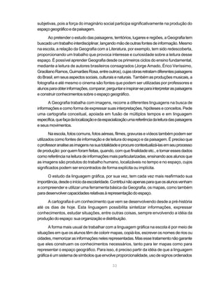 subjetivas, pois a força do imaginário social participa significativamente na produção do
espaço geográfico e da paisagem.

       Ao pretender o estudo das paisagens, territórios, lugares e regiões, a Geografia tem
buscado um trabalho interdisciplinar, lançando mão de outras fontes de informação. Mesmo
na escola, a relação da Geografia com a Literatura, por exemplo, tem sido redescoberta,
proporcionando um trabalho que provoca interesse e curiosidade sobre a leitura desse
espaço. É possível aprender Geografia desde os primeiros ciclos do ensino fundamental,
mediante a leitura de autores brasileiros consagrados (Jorge Amado, Érico Veríssimo,
Graciliano Ramos, Guimarães Rosa, entre outros), cujas obras retratam diferentes paisagens
do Brasil, em seus aspectos sociais, culturais e naturais. Também as produções musicais, a
fotografia e até mesmo o cinema são fontes que podem ser utilizadas por professores e
alunos para obter informações, comparar, perguntar e inspirar-se para interpretar as paisagens
e construir conhecimentos sobre o espaço geográfico.

      A Geografia trabalha com imagens, recorre a diferentes linguagens na busca de
informações e como forma de expressar suas interpretações, hipóteses e conceitos. Pede
uma cartografia conceitual, apoiada em fusão de múltiplos tempos e em linguagem
específica, que faça da localização e da espacialização uma referência da leitura das paisagens
e seus movimentos.

       Na escola, fotos comuns, fotos aéreas, filmes, gravuras e vídeos também podem ser
utilizados como fontes de informação e de leitura do espaço e da paisagem. É preciso que
o professor analise as imagens na sua totalidade e procure contextualizá-las em seu processo
de produção: por quem foram feitas, quando, com que finalidade etc., e tomar esses dados
como referência na leitura de informações mais particularizadas, ensinando aos alunos que
as imagens são produtos do trabalho humano, localizáveis no tempo e no espaço, cujos
significados podem ser encontrados de forma explícita ou implícita.

      O estudo da linguagem gráfica, por sua vez, tem cada vez mais reafirmado sua
importância, desde o início da escolaridade. Contribui não apenas para que os alunos venham
a compreender e utilizar uma ferramenta básica da Geografia, os mapas, como também
para desenvolver capacidades relativas à representação do espaço.

     A cartografia é um conhecimento que vem se desenvolvendo desde a pré-história
até os dias de hoje. Esta linguagem possibilita sintetizar informações, expressar
conhecimentos, estudar situações, entre outras coisas, sempre envolvendo a idéia da
produção do espaço: sua organização e distribuição.

       A forma mais usual de trabalhar com a linguagem gráfica na escola é por meio de
situações em que os alunos têm de colorir mapas, copiá-los, escrever os nomes de rios ou
cidades, memorizar as informações neles representadas. Mas esse tratamento não garante
que eles construam os conhecimentos necessários, tanto para ler mapas como para
representar o espaço geográfico. Para isso, é preciso partir da idéia de que a linguagem
gráfica é um sistema de símbolos que envolve proporcionalidade, uso de signos ordenados

                                              33
 