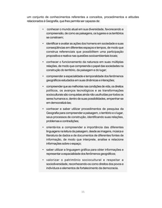 um conjunto de conhecimentos referentes a conceitos, procedimentos e atitudes
relacionados à Geografia, que lhes permita ser capazes de:

          •   conhecer o mundo atual em sua diversidade, favorecendo a
              compreensão, de como as paisagens, os lugares e os territórios
              se constroem;

          • identificar e avaliar as ações dos homens em sociedade e suas
            conseqüências em diferentes espaços e tempos, de modo que
            construa referenciais que possibilitem uma participação
            propositiva e reativa nas questões socioambientais locais;

          • conhecer o funcionamento da natureza em suas múltiplas
            relações, de modo que compreenda o papel das sociedades na
            construção do território, da paisagem e do lugar;

          • compreender a espacialidade e temporalidade dos fenômenos
            geográficos estudados em suas dinâmicas e interações;

          • compreender que as melhorias nas condições de vida, os direitos
            políticos, os avanços tecnológicos e as transformações
            socioculturais são conquistas ainda não usufruídas por todos os
            seres humanos e, dentro de suas possibilidades, empenhar-se
            em democratizá-las;

          • conhecer e saber utilizar procedimentos de pesquisa da
            Geografia para compreender a paisagem, o território e o lugar,
            seus processos de construção, identificando suas relações,
            problemas e contradições;

          • orientá-los a compreender a importância das diferentes
            linguagens na leitura da paisagem, desde as imagens, música e
            literatura de dados e de documentos de diferentes fontes de
            informação, de modo que interprete, analise e relacione
            informações sobre o espaço;

          • saber utilizar a linguagem gráfica para obter informações e
            representar a espacialidade dos fenômenos geográficos;

          • valorizar o patrimônio sociocultural e respeitar a
            sociodiversidade, reconhecendo-os como direitos dos povos e
            indivíduos e elementos de fortalecimento da democracia.




                                          35
 