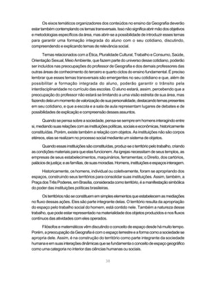 Os eixos temáticos organizadores dos conteúdos no ensino da Geografia deverão
estar também contemplando os temas transversais. Isso não significa abrir mão dos objetivos
e metodologias específicos da área, mas abrir-se a possibilidade de introduzir esses temas
para garantir uma formação integrada do aluno com o seu cotidiano, discutindo,
compreendendo e explicando temas de relevância social.

       Temas relacionados com a Ética, Pluralidade Cultural, Trabalho e Consumo, Saúde,
Orientação Sexual, Meio Ambiente, que fazem parte do universo desse cotidiano, poderão
ser incluídos nas preocupações do professor de Geografia e dos demais professores das
outras áreas de conhecimento do terceiro e quarto ciclos do ensino fundamental. É preciso
lembrar que esses temas transversais são emergentes no seu cotidiano e que, além de
possibilitar a formação integrada do aluno, poderão garantir o trânsito pela
interdisciplinaridade no currículo das escolas. O aluno estará, assim, percebendo que a
preocupação do professor não estará se limitando a uma visão estreita de sua área, mas
fazendo dela um momento de valorização de sua personalidade, destacando temas presentes
em seu cotidiano, e que a escola e a sala de aula representam lugares de debates e de
possibilidades de explicação e compreensão desses assuntos.

      Quando se pensa sobre a sociedade, pensa-se sempre em homens interagindo entre
si, mediando suas relações com as instituições políticas, sociais e econômicas, historicamente
constituídas. Porém, existe também a relação com objetos. As instituições não são corpos
etéreos, elas se realizam no processo social mediante um sistema de objetos.

      Quando essas instituições são constituídas, produz-se o território pelo trabalho, criando
as condições materiais para que elas funcionem. As igrejas necessitam de seus templos, as
empresas de seus estabelecimentos, maquinários, ferramentas; o Direito, dos cartórios,
palácios de justiça; e as famílias, de suas moradias. Homens, instituições e espaços interagem.

      Historicamente, os homens, individual ou coletivamente, foram se apropriando dos
espaços, construindo seus territórios para consolidar suas instituições. Assim, também, a
Praça dos Três Poderes, em Brasília, considerada como território, é a manifestação simbólica
do poder das instituições políticas brasileiras.

       Os territórios não se constituem em simples elementos que estabelecem as mediações
no fluxo dessas ações. Eles são parte integrante delas. O território resulta da apropriação
do espaço pelo trabalho social do homem, está contido nele. Também a natureza desse
trabalho, que pode estar representado na materialidade dos objetos produzidos e nos fluxos
contínuos das atividades com eles operados.

     Filósofos e matemáticos vêm discutindo o conceito de espaço desde há muito tempo.
Porém, a preocupação da Geografia é com o espaço terrestre e a forma como a sociedade se
apropria dele. Assim, é na construção do território como parte integrante da sociedade
humana e em suas interações dinâmicas que se fundamenta o conceito de espaço geográfico
como uma categoria no interior das ciências humanas ou sociais.

                                              38
 
