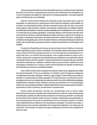 Esses pressupostos teóricos são fundamentais para que o professor possa realmente
transmitir a seus alunos a perspectiva de uma forma de conhecimento da sociedade e do
mundo na qual eles não estejam do “lado de fora” do espaço geográfico, mas sejam agentes
ativos e dinâmicos de sua constituição.

       Adquirir conhecimentos básicos de Geografia é algo importante para a vida em
sociedade, em particular para o desempenho das funções de cidadania: cada cidadão, ao
conhecer as características sociais, culturais e naturais do lugar onde vive, bem como as de
outros lugares, pode comparar, explicar, compreender e espacializar as múltiplas relações
que diferentes sociedades em épocas variadas estabeleceram e estabelecem com a natureza
na construção de seu espaço geográfico. A aquisição desses conhecimentos permite maior
consciência dos limites e responsabilidades da ação individual e coletiva com relação ao
seu lugar e a contextos mais amplos, da escala nacional a mundial. Para tanto, a seleção de
conteúdos de Geografia para o ensino fundamental deve contemplar temáticas de relevância
social, cuja compreensão, por parte dos alunos, mostra-se essencial em sua formação como
cidadão.
      O estudo de Geografia permite que os alunos desenvolvam hábitos e construam
valores significativos para a vida em sociedade. Os conteúdos selecionados devem permitir
o pleno desenvolvimento do papel de cada um na construção de uma identidade com o
lugar onde vive e, em sentido mais abrangente, com a nação brasileira e mesmo com o
mundo, valorizando os aspectos socioambientais que caracterizam seu patrimônio cultural
e ambiental. Devem permitir, também, o desenvolvimento da consciência de que o território
nacional é constituído por múltiplas e variadas culturas, povos e etnias, distintos em suas
percepções e relações com o espaço, desenvolvendo atitudes de respeito às diferenças
socioculturais que marcam a sociedade brasileira.
       Outro critério fundamental na seleção de conteúdos refere-se às categorias de análise
da própria Geografia. Procurou-se delinear um trabalho a partir de algumas categorias
consideradas essenciais: paisagem, território, lugar e região. A partir delas é que podemos
identificar a singularidade do saber geográfico. É importante que os conteúdos a serem
estudados promovam a compreensão, por parte dos alunos, de como as diferentes sociedades
estabeleceram relações sociais, políticas e culturais que resultaram em uma apropriação
histórica da natureza pela sociedade, mediante diferentes formas de organização do trabalho,
de perceber e sentir a natureza, de nela intervir e transformá-la.
      Dentro dessa perspectiva, levando em consideração que os alunos estão
desenvolvendo processos cognitivos de conhecimento do mundo em níveis mais elevados
de abstrações, poderão ser selecionados conteúdos com temas que permitam a construção
de raciocínios mais complexos sobre o tempo e o espaço. Nessa etapa da escolaridade, os
alunos desenvolvem formas de comportamento em que começam a definir um critério
mais independente de se relacionar com as pessoas e os lugares. A escolha dos amigos, o
deslocamento para a escola e atividades de recreação são realizados com maior grau de
autonomia. Sua inserção no cotidiano do lugar é realizada com formas mais complexas de
juízos de valor.

                                            39
 