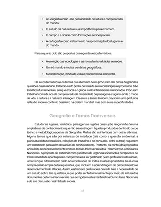 • A Geografia como uma possibilidade de leitura e compreensão
              do mundo.

            • O estudo da natureza e sua importância para o homem.

            • O campo e a cidade como formações socioespaciais.

            • A cartografia como instrumento na aproximação dos lugares e
              do mundo.

      Para o quarto ciclo são propostos os seguintes eixos temáticos:

            • A evolução das tecnologias e as novas territorialidades em redes.

            • Um só mundo e muitos cenários geográficos.

            • Modernização, modo de vida e problemática ambiental.

       Os eixos temáticos e os temas que derivam deles procuram dar conta de grandes
questões da atualidade, tratando-as do ponto de vista de suas contradições e processos. São
temáticas fundamentais, em que o local e o global estão intimamente relacionados. Procuram
trabalhar com a busca da compreensão da diversidade de paisagens e lugares onde o modo
de vida, a cultura e a natureza interagem. Os eixos e temas também propiciam uma profunda
reflexão sobre o contexto brasileiro na ordem mundial, mas com suas especificidades.



                  Geografia e Temas Transversais
       Estudar os lugares, territórios, paisagens e regiões pressupõe lançar mão de uma
ampla base de conhecimentos que não se restringem àqueles produzidos dentro do corpo
teórico e metodológico apenas da Geografia. Muitas são as interfaces com outras ciências.
Alguns temas que são por natureza de interface (tais como a questão ambiental, a
pluriculturalidade brasileira, relações de trabalho e de consumo, entre outros) requerem
um tratamento para além das áreas de conhecimento. Portanto, os conteúdos propostos
articulam-se necessariamente com os temas transversais dos Parâmetros Curriculares
Nacionais. A proposta de trabalhar com questões de urgência social sob a perspectiva de
transversalidade aponta para o compromisso a ser partilhado pelos professores das áreas,
uma vez que o tratamento dado aos conteúdos de todas as áreas possibilita ao aluno a
compreensão ampla de tais questões, que incluem a aprendizagem de procedimentos e
desenvolvimento de atitudes. Assim, ela traz aos professores de cada área a necessidade de
um estudo sobre tais questões, o que pode ser feito inicialmente por meio da leitura dos
documentos de temas transversais que compõem estes Parâmetros Curriculares Nacionais
e de sua discussão no âmbito da escola.


                                            41
 