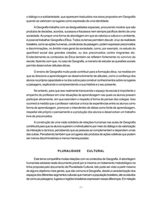 o diálogo e a solidariedade, que aparecem traduzidos nos eixos propostos em Geografia
quando se valorizam os lugares como expressão de uma identidade.

       A Geografia trabalha com as desigualdades espaciais, procurando mostrar que são
produtos de decisões, acordos, sucessos e fracassos nem sempre pacíficos dentro de uma
sociedade. Ao propor uma forma de abordagem em que se valoriza a cultura e o ambiente,
é possível trabalhar Geografia e Ética. Todos os temas permitem discutir, à luz da realidade
brasileira, como as ações humanas, construtoras da paisagem, podem expressar preconceitos
e discriminações, no âmbito mais geral da sociedade, como, por exemplo, no estudo do
apartheid social das grandes cidades, ou dos preconceitos contra imigrantes etc.
Evidentemente os conteúdos de Ética também se refletem fortemente no convívio da
escola, fazendo com que, no caso da Geografia, a maneira de estudar as questões sociais
permita desenvolver atitudes éticas.

      O ensino de Geografia muito pode contribuir para a formação ética, na medida em
que se direcione a aprendizagem ao desenvolvimento de atitudes, como a confiança dos
alunos na própria capacidade e na dos outros para construir conhecimentos sobre os lugares
e paisagens, explicando e compreendendo a sua história e o seu presente.

       No entanto, para que isso realmente transcenda o espaço da escola é importante o
empenho do professor em criar situações de aprendizagem nas quais os alunos possam
participar ativamente, em que exercitem o respeito à forma de pensar dos colegas. Isso
ocorrerá à medida que o professor valorizar a troca de experiências entre os alunos como
forma de aprendizagem, promover o intercâmbio de idéias como fonte de aprendizagem,
respeitar ele próprio o pensamento e a produção dos alunos e desenvolver um trabalho
livre de preconceitos.

       A construção de uma visão solidária de relações humanas nas aulas de Geografia
contribuirá para que os alunos superem o individualismo por meio do diálogo e da valorização
da interação e da troca, percebendo que as pessoas se complementam e dependem umas
das outras. Percebendo também que os lugares são produtos de ações coletivas que podem
ser menos discriminatórias e menos hierarquizadas.



                          PLURALIDADE             CULTURAL

       Este tema compartilha muitas relações com os conteúdos de Geografia. A abordagem
humanista adotada neste documento prevê por si mesma um tratamento metodológico na
linha proposta pelo documento de Pluralidade Cultural. Isto pode ser visto a partir mesmo
de alguns objetivos mais gerais, que são comuns à Geografia, desde a caracterização dos
espaços dos diferentes segmentos culturais que marcam a população brasileira, até os estudos
de como as paisagens, lugares e regiões brasileiras expressam essas diferenças. Em relação

                                            43
 