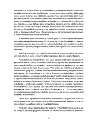 aos conteúdos, pode-se dizer que a pluralidade cultural está praticamente contemplada
em todos os eixos propostos pela Geografia. No entanto, os eixos que tratam da formação
socioespacial do campo e da cidade são aqueles em que o professor poderá com maior
profundidade tratar dos conteúdos propostos no documento de Pluralidade, tais como o
espaço e pluralidade, tempo e pluralidade. No terceiro ciclo, o eixo temático de Geografia
que trata da conquista do lugar como conquista da cidadania permite o tratamento da
Pluralidade Cultural na formação do Brasil, assim como o eixo Direitos Universais de
Cidadania e Pluralidade. Essas são algumas sugestões dos muitos cruzamentos possíveis
entre os dois documentos. Por isso é fundamental que, ao planejar a programação curricular,
o professor trabalhe com os dois documentos.

       É importante, ainda, assinalar que a construção e a utilização dos conhecimentos
geográficos não são feitas apenas por geógrafos mas, de formas diferenciadas, por todos os
grupos socioculturais, que desenvolvem e utilizam habilidades para localizar, desenhar,
representar, explicar a paisagem, deslocar-se nela, em função de suas necessidades e
interesses.

      Valorizar esse saber geográfico, intuitivo e cultural, aproximar o saber escolar do
universo cultural do aluno é fundamental para o processo de ensino e aprendizagem.

      Por outro lado, ao dar importância a esse saber, a escola contribui para a superação do
preconceito de que a ciência é uma só e é produzida por algum sujeito indeterminado, nas
academias; de que é um conhecimento construído exclusivamente por determinados grupos
sociais ou sociedades mais desenvolvidas. Pela análise da história da produção do
conhecimento geográfico, os alunos verificarão também as contribuições significativas de
culturas que não tiveram hegemonia política. Por exemplo, no estudo da história da
cartografia os alunos terão a oportunidade de explorar as diferentes linguagens, interesses
e objetivos da representação espacial em outras épocas. Mesmo na época atual, poderão
estudar as representações espaciais indígenas. Outros exemplos poderão ser encontrados
estudando-se a leitura da paisagem na literatura regional, por exemplo, nas obras de
Guimarães Rosa, João Cabral de Melo Neto, entre outros. Na música também a leitura da
paisagem expressa a pluralidade, e o professor não deve perder a oportunidade de trabalhar
as canções locais, principalmente no trabalho com os jovens tão atentos à expressão cultural
nessa fase da escolaridade.

      Desse modo, é possível visualizar melhor a dimensão da Geografia no currículo da
escola fundamental: como um campo de problemas para construir conceitos e como um
elemento de integração com o tema Pluralidade Cultural.

     Ainda com relação às conexões entre Geografia e Pluralidade Cultural, destaca-se,
no campo da educação geográfica brasileira, um trabalho que busca explicar, entender e



                                             44
 
