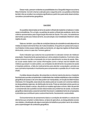 Desse modo, parecem evidentes as possibilidades de a Geografia integrar-se ao tema
Meio Ambiente. Convém chamar a atenção para o seguinte ponto: as questões ambientais
também irão se constituir nos contextos significativos a partir dos quais serão desenvolvidos
conceitos e procedimentos geográficos.




                                         SAÚDE

       As questões relacionadas ao tema da saúde no Brasil são bastante complexas e muitas
vezes contraditórias. Por um lado, os padrões de saúde no Brasil são aceitáveis, dentro dos
critérios apresentados pela Organização Mundial de Saúde. Por outro, há estatísticas
alarmantes quanto aos índices da fome, da subnutrição e da mortalidade infantil em várias
regiões do país.

     Sabe-se, também, que a falta de condições básicas de subsistência está alterando as
médias do desenvolvimento físico de muitos brasileiros. Enquanto em países da Europa e
nos Estados Unidos essas médias estão aumentando, em algumas regiões do Brasil estão
diminuindo, como é o caso dos “homens gabirus”.

      Outro indicador que costuma nos surpreender é o elevado número de médicos/
população, freqüentemente apresentado por vários estados brasileiros. À primeira vista,
esses números nos dão a impressão de um bom atendimento na área da saúde. Mas,
ao cruzar esses dados com outras informações (como o tempo real de trabalho dos
médicos que atuam no setor público, as condições de atendimento nos postos de saúde
e hospitais públicos, a falta de medicamentos para atender a população), percebe-se
que a primeira impressão é insuficiente para compreender a questão de um modo mais
amplo.

       A análise dessas situações, tão presentes na vida da maioria dos alunos, é bastante
favorável para que eles compreendam a relatividade das medidas estatísticas e das condições
geográficas de acesso e de como elas podem ser manipuladas, em função de determinados
interesses. Em Geografia, esse estudo dos dados pode ser cruzado com os temas relativos
às desigualdades regionais, de distribuição de renda. Pode ser abordado ainda quando se
tratar do tema cidade e campo, discutindo os modelos agrícolas e a fome. Além de permitir
a compreensão das questões sociais relacionadas aos problemas de saúde, os estudos
geográficos relacionados a esse tema também favorecem o estabelecimento de comparações
e previsões que contribuem para o autoconhecimento, favorecendo o autocuidado.

      Os levantamentos de saneamento básico e condições de trabalho e o estudo dos
elementos que compõem a dieta básica, os tipos de agricultura, as desigualdades sociais
nas cidades, a favelização são alguns exemplos de trabalhos que podem servir de contexto
para a aprendizagem de conteúdos geográficos.


                                             47
 