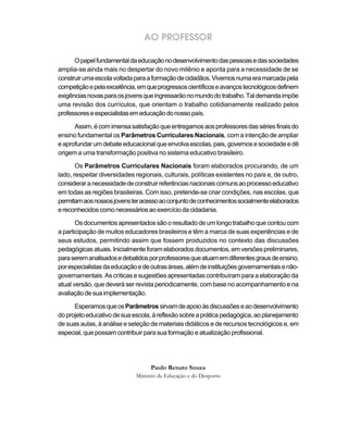 AO PROFESSOR

      O papel fundamental da educação no desenvolvimento das pessoas e das sociedades
amplia-se ainda mais no despertar do novo milênio e aponta para a necessidade de se
construir uma escola voltada para a formação de cidadãos. Vivemos numa era marcada pela
competição e pela excelência, em que progressos científicos e avanços tecnológicos definem
exigências novas para os jovens que ingressarão no mundo do trabalho. Tal demanda impõe
uma revisão dos currículos, que orientam o trabalho cotidianamente realizado pelos
professores e especialistas em educação do nosso país.

      Assim, é com imensa satisfação que entregamos aos professores das séries finais do
ensino fundamental os Parâmetros Curriculares Nacionais, com a intenção de ampliar
e aprofundar um debate educacional que envolva escolas, pais, governos e sociedade e dê
origem a uma transformação positiva no sistema educativo brasileiro.

       Os Parâmetros Curriculares Nacionais foram elaborados procurando, de um
lado, respeitar diversidades regionais, culturais, políticas existentes no país e, de outro,
considerar a necessidade de construir referências nacionais comuns ao processo educativo
em todas as regiões brasileiras. Com isso, pretende-se criar condições, nas escolas, que
permitam aos nossos jovens ter acesso ao conjunto de conhecimentos socialmente elaborados
e reconhecidos como necessários ao exercício da cidadania.

       Os documentos apresentados são o resultado de um longo trabalho que contou com
a participação de muitos educadores brasileiros e têm a marca de suas experiências e de
seus estudos, permitindo assim que fossem produzidos no contexto das discussões
pedagógicas atuais. Inicialmente foram elaborados documentos, em versões preliminares,
para serem analisados e debatidos por professores que atuam em diferentes graus de ensino,
por especialistas da educação e de outras áreas, além de instituições governamentais e não-
governamentais. As críticas e sugestões apresentadas contribuíram para a elaboração da
atual versão, que deverá ser revista periodicamente, com base no acompanhamento e na
avaliação de sua implementação.

      Esperamos que os Parâmetros sirvam de apoio às discussões e ao desenvolvimento
do projeto educativo de sua escola, à reflexão sobre a prática pedagógica, ao planejamento
de suas aulas, à análise e seleção de materiais didáticos e de recursos tecnológicos e, em
especial, que possam contribuir para sua formação e atualização profissional.




                                   Paulo Renato Souza
                             Ministro da Educação e do Desporto
 