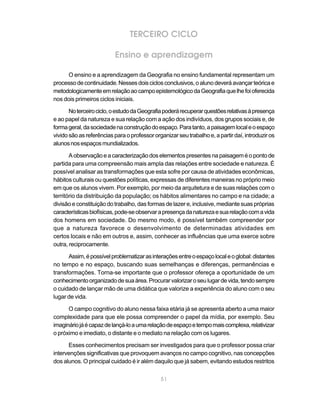 TERCEIRO CICLO

                          Ensino e aprendizagem

     O ensino e a aprendizagem da Geografia no ensino fundamental representam um
processo de continuidade. Nesses dois ciclos conclusivos, o aluno deverá avançar teórica e
metodologicamente em relação ao campo epistemológico da Geografia que lhe foi oferecida
nos dois primeiros ciclos iniciais.

       No terceiro ciclo, o estudo da Geografia poderá recuperar questões relativas à presença
e ao papel da natureza e sua relação com a ação dos indivíduos, dos grupos sociais e, de
forma geral, da sociedade na construção do espaço. Para tanto, a paisagem local e o espaço
vivido são as referências para o professor organizar seu trabalho e, a partir daí, introduzir os
alunos nos espaços mundializados.

       A observação e a caracterização dos elementos presentes na paisagem é o ponto de
partida para uma compreensão mais ampla das relações entre sociedade e natureza. É
possível analisar as transformações que esta sofre por causa de atividades econômicas,
hábitos culturais ou questões políticas, expressas de diferentes maneiras no próprio meio
em que os alunos vivem. Por exemplo, por meio da arquitetura e de suas relações com o
território da distribuição da população; os hábitos alimentares no campo e na cidade; a
divisão e constituição do trabalho, das formas de lazer e, inclusive, mediante suas próprias
características biofísicas, pode-se observar a presença da natureza e sua relação com a vida
dos homens em sociedade. Do mesmo modo, é possível também compreender por
que a natureza favorece o desenvolvimento de determinadas atividades em
certos locais e não em outros e, assim, conhecer as influências que uma exerce sobre
outra, reciprocamente.

      Assim, é possível problematizar as interações entre o espaço local e o global: distantes
no tempo e no espaço, buscando suas semelhanças e diferenças, permanências e
transformações. Torna-se importante que o professor ofereça a oportunidade de um
conhecimento organizado de sua área. Procurar valorizar o seu lugar de vida, tendo sempre
o cuidado de lançar mão de uma didática que valorize a experiência do aluno com o seu
lugar de vida.

      O campo cognitivo do aluno nessa faixa etária já se apresenta aberto a uma maior
complexidade para que ele possa compreender o papel da mídia, por exemplo. Seu
imaginário já é capaz de lançá-lo a uma relação de espaço e tempo mais complexa, relativizar
o próximo e imediato, o distante e o mediato na relação com os lugares.

      Esses conhecimentos precisam ser investigados para que o professor possa criar
intervenções significativas que provoquem avanços no campo cognitivo, nas concepções
dos alunos. O principal cuidado é ir além daquilo que já sabem, evitando estudos restritos


                                              51
 