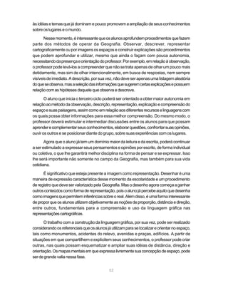 às idéias e temas que já dominam e pouco promovem a ampliação de seus conhecimentos
sobre os lugares e o mundo.

       Nesse momento, é interessante que os alunos aprofundem procedimentos que fazem
parte dos métodos de operar da Geografia. Observar, descrever, representar
cartograficamente ou por imagens os espaços e construir explicações são procedimentos
que podem aprofundar e utilizar, mesmo que ainda o façam com pouca autonomia,
necessitando da presença e orientação do professor. Por exemplo, em relação à observação,
o professor pode levá-los a compreender que não se trata apenas de olhar um pouco mais
detidamente, mas sim de olhar intencionalmente, em busca de respostas, nem sempre
visíveis de imediato. A descrição, por sua vez, não deve ser apenas uma listagem aleatória
do que se observa, mas a seleção das informações que sugerem certas explicações e possuem
relação com as hipóteses daquele que observa e descreve.

       O aluno que inicia o terceiro ciclo poderá ser orientado a obter maior autonomia em
relação ao método da observação, descrição, representação, explicação e compreensão do
espaço e suas paisagens, assim como em relação aos diferentes recursos e linguagens com
os quais possa obter informações para essa melhor compreensão. Do mesmo modo, o
professor deverá estimular e intermediar discussões entre os alunos para que possam
aprender e complementar seus conhecimentos, elaborar questões, confrontar suas opiniões,
ouvir os outros e se posicionar diante do grupo, sobre suas experiências com os lugares.

       Agora que o aluno já tem um domínio maior da leitura e da escrita, poderá continuar
a ser estimulado a expressar seus pensamentos e opiniões por escrito, de forma individual
ou coletiva, o que lhe garantirá melhor disciplina na forma de pensar e se expressar. Isso
lhe será importante não somente no campo da Geografia, mas também para sua vida
cotidiana.

      É significativo que esteja presente a imagem como representação. Desenhar é uma
maneira de expressão característica desse momento da escolaridade e um procedimento
de registro que deve ser valorizado pela Geografia. Mas o desenho agora começa a ganhar
outros conteúdos como forma de representação, pois o aluno já percebe aquilo que desenha
como imagens que permitem inferências sobre o real. Além disso, é uma forma interessante
de propor que os alunos utilizem objetivamente as noções de proporção, distância e direção,
entre outros, fundamentais para a compreensão e uso da linguagem gráfica nas
representações cartográficas.

       O trabalho com a construção da linguagem gráfica, por sua vez, pode ser realizado
considerando os referenciais que os alunos já utilizam para se localizar e orientar no espaço,
tais como monumentos, acidentes do relevo, avenidas e praças, edifícios. A partir de
situações em que compartilhem e explicitem seus conhecimentos, o professor pode criar
outras, nas quais possam esquematizar e ampliar suas idéias de distância, direção e
orientação. Os mapas mentais em que expressa livremente sua concepção de espaço, pode
ser de grande valia nessa fase.


                                             52
 