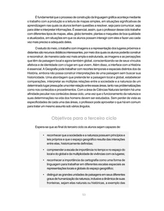 É fundamental que o processo de construção da linguagem gráfica aconteça mediante
o trabalho com a produção e a leitura de mapas simples, em situações significativas de
aprendizagem nas quais os alunos tenham questões a resolver, seja para comunicar, seja
para obter e interpretar informações. É essencial, assim, que o professor desse ciclo trabalhe
com diferentes tipos de mapas, atlas, globo terrestre, plantas e maquetes de boa qualidade
e atualizados, em situações em que os alunos possam interagir com eles e fazer uso cada
vez mais preciso e adequado deles.

       O estudo do meio, o trabalho com imagens e a representação dos lugares próximos e
distantes são recursos didáticos interessantes, por meio dos quais os alunos poderão construir
e reconstruir, de maneira cada vez mais ampla e estruturada, as imagens e as percepções
que têm da paisagem local e agora também global, conscientizando-se de seus vínculos
afetivos e de identidade com o lugar em que vivem. Além disso, a interface com a História
é essencial. A Geografia pode trabalhar com recortes temporais e espaciais distintos dos da
História, embora não possa construir interpretações de uma paisagem sem buscar sua
historicidade. Uma abordagem que pretende ler a paisagem local e global, estabelecer
comparações, interpretar as múltiplas relações entre a sociedade e a natureza de um
determinado lugar pressupõe uma inter-relação entre essas áreas, tanto nas problematizações
como nos conteúdos e procedimentos. Com a área de Ciências Naturais também há uma
afinidade peculiar nos conteúdos desse ciclo, uma vez que o funcionamento da natureza e
suas determinações na vida dos homens devem ser estudados. Sem perder de vista as
especificidades de cada uma das áreas, o professor pode aproveitar o que há em comum
para tratar um mesmo assunto sob vários ângulos.



                   Objetivos para o terceiro ciclo
      Espera-se que ao final do terceiro ciclo os alunos sejam capazes de:

            • reconhecer que a sociedade e a natureza possuem princípios e
              leis próprios e que o espaço geográfico resulta das interações
              entre elas, historicamente definidas;

            • compreender a escala de importância no tempo e no espaço do
              local e do global e da multiplicidade de vivências com os lugares;

            • reconhecer a importância da cartografia como uma forma de
              linguagem para trabalhar em diferentes escalas espaciais as
              representações locais e globais do espaço geográfico;

            • distinguir as grandes unidades de paisagens em seus diferentes
              graus de humanização da natureza, inclusive a dinâmica de suas
              fronteiras, sejam elas naturais ou históricas, a exemplo das


                                             53
 