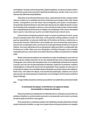criminalidade. As áreas centrais de grandes cidades brasileiras, os bairros de classe média e
as periferias quase sempre guardam significativas diferenças, que têm muito a ver com a
natureza das diferentes espacialidades.

       Não seria nunca demais lembrar que o aluno, nesse período da vida, começa a entrar
mais em contato com a realidade dos temas ambientais que emergem pela mídia. Nesse
sentido, a Geografia é uma das áreas mais privilegiadas para ajudar na explicação e
compreensão desses fenômenos. Isso tanto pela natureza do seu objeto de estudo e ensino
(as interações entre sociedade e natureza, como pelo fato de estar sempre comprometida
com a especificidade dos fenômenos em relação à sua localização. Para o aluno não adianta
dizer o que foi, mas onde e por que foi num determinado local e não em outro.

       Outros temas emergentes poderiam surgir no campo de interesse do aluno, quase
sempre colocados pela mídia. Entre eles, os dos grandes conflitos políticos e sociais. As
guerras separatistas na luta pela redefinição de fronteiras territoriais e soberanias ou
autonomias nacionais. Dificilmente o aluno poderia ter uma compreensão exata sobre o
assunto sem a explicação sobre o processo de construção desses territórios ao longo da
História, como seus diferentes povos se apropriaram deles para definir a configuração das
fronteiras em conflito. Mais uma vez a Geografia e a História interagem como condição
necessária para que o aluno tenha uma visão crítica dos conflitos e se posicione em relação
a eles.

      Muitos outros temas poderiam ser colocados em razão da realidade em que vivem os
alunos e de seu contato crescente com as mais variadas formas como a mídia se apresenta.
A Geografia, como ciência das interações entre uma multiplicidade de fenômenos naturais
e sociais, para não cair nas generalizações localizadas, poderá ter do professor cuidados
metodológicos no tratamento das formas de explicações. Nunca perder de vista que é na
construção do espaço como resultado dessas interações que deverá colocar seus objetivos.
Assim como, nem antes nem depois, mas durante essa explicação, colaborar com o aluno
para que ele e as outras pessoas compreendam como interagem de forma ativa e dinâmica
nessa construção.

        A seguir estão propostos os temas que poderiam ser parâmetros para estudo deste
eixo.

             A construção do espaço: os territórios e os lugares (o tempo
                        da sociedade e o tempo da natureza)

      Este tema poderá ser desdobrado em diferentes itens e conteúdos que permitam ao
professor trabalhar os conhecimentos que levam a compreender como ocorre o processo
de estruturação do território e dos lugares.

       Entre esses itens e conteúdos poderiam ser trabalhados aqueles referentes à divisão
social e territorial do trabalho, ou seja, como desenvolver as forças produtivas e as relações


                                             56
 