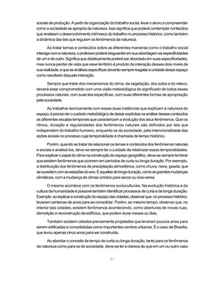 sociais de produção. A partir da organização do trabalho social, levar o aluno a compreender
como a sociedade se apropria da natureza. Isso significa que poderá contemplar conteúdos
que analisem o desenvolvimento intrínseco do trabalho no processo histórico, como também
a dinâmica das leis que regulam os fenômenos da natureza.

       Ao tratar temas e conteúdos sobre as diferentes maneiras como o trabalho social
interage com a natureza, o professor poderá resguardar em sua abordagem as especificidades
de um e de outro. Significa que didaticamente poderá ser abordado em suas especificidades,
mas nunca perder de vista que esse território é produto da interação desses dois níveis de
sua realidade, e que as análises específicas deverão sempre resgatar a unidade desse espaço
como resultado daquela interação.

      Sempre que tratar dos mecanismos do clima, da vegetação, dos solos e do relevo,
deverá estar comprometido com uma visão metodológica do significado de todos esses
processos naturais, com suas leis específicas, com suas diferentes formas de apropriação
pela sociedade.

       Ao trabalhar teoricamente com essas duas instâncias que explicam a natureza do
espaço, é preciso ter o cuidado metodológico de deixar explícitas na análise desses conteúdos
as diferentes escalas temporais que caracterizam a evolução dos seus fenômenos. Que os
ritmos, duração e regularidades dos fenômenos naturais são definidos por leis que
independem do trabalho humano, enquanto os da sociedade, pela intencionalidade das
ações sociais no processo cuja temporalidade é chamada de tempo histórico.

       Porém, quando se tratar de relacionar os temas e conteúdos dos fenômenos naturais
e sociais e analisá-los, deve-se sempre ter o cuidado de relativizar essas temporalidades.
Para explicar o papel do clima na construção do espaço geográfico, deve-se sempre lembrar
que existem fenômenos que ocorrem em períodos de curta ou longa duração. Por exemplo,
a distribuição dos fenômenos de precipitação atmosférica, como chuva, neve, geada, que
se sucedem com as estações do ano. E aqueles de longa duração, como as grandes mudanças
climáticas, com a mudança de climas úmidos para secos ou vice-versa.

       O mesmo acontece com os fenômenos socioculturais. Na evolução histórica e da
cultura da humanidade é possível também identificar processos de curta e de longa duração.
Exemplo: ao explicar a construção do espaço das cidades, observar que, no processo histórico,
levaram centenas de anos para se consolidar. Porém, ao mesmo tempo, observar que, no
interior das cidades, existem fenômenos acontecendo, como aberturas de novas ruas,
demolição e reconstrução de edifícios, que podem durar meses ou dias.

      Também existem cidades previamente projetadas que levaram poucos anos para
serem edificadas e consolidadas como importantes centros urbanos. É o caso de Brasília,
que levou apenas cinco anos para ser construída.

      Ao abordar o conceito de tempo de curta ou longa duração, tanto para os fenômenos
da natureza como para os da sociedade, deve-se ter a clareza de que em um ou outro caso


                                             57
 