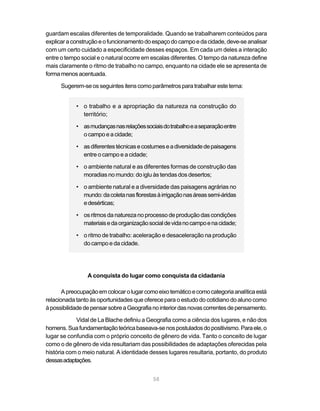 guardam escalas diferentes de temporalidade. Quando se trabalharem conteúdos para
explicar a construção e o funcionamento do espaço do campo e da cidade, deve-se analisar
com um certo cuidado a especificidade desses espaços. Em cada um deles a interação
entre o tempo social e o natural ocorre em escalas diferentes. O tempo da natureza define
mais claramente o ritmo de trabalho no campo, enquanto na cidade ele se apresenta de
forma menos acentuada.

      Sugerem-se os seguintes itens como parâmetros para trabalhar este tema:


            • o trabalho e a apropriação da natureza na construção do
              território;

            • as mudanças nas relações sociais do trabalho e a separação entre
              o campo e a cidade;

            • as diferentes técnicas e costumes e a diversidade de paisagens
              entre o campo e a cidade;

            • o ambiente natural e as diferentes formas de construção das
              moradias no mundo: do iglu às tendas dos desertos;

            • o ambiente natural e a diversidade das paisagens agrárias no
              mundo: da coleta nas florestas à irrigação nas áreas semi-áridas
              e desérticas;

            • os ritmos da natureza no processo de produção das condições
              materiais e da organização social de vida no campo e na cidade;

            • o ritmo de trabalho: aceleração e desaceleração na produção
              do campo e da cidade.




                 A conquista do lugar como conquista da cidadania

       A preocupação em colocar o lugar como eixo temático e como categoria analítica está
relacionada tanto às oportunidades que oferece para o estudo do cotidiano do aluno como
à possibilidade de pensar sobre a Geografia no interior das novas correntes de pensamento.

            Vidal de La Blache definiu a Geografia como a ciência dos lugares, e não dos
homens. Sua fundamentação teórica baseava-se nos postulados do positivismo. Para ele, o
lugar se confundia com o próprio conceito de gênero de vida. Tanto o conceito de lugar
como o de gênero de vida resultariam das possibilidades de adaptações oferecidas pela
história com o meio natural. A identidade desses lugares resultaria, portanto, do produto
dessas adaptações.


                                           58
 