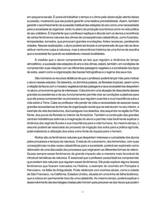 em pequena escala. É possível trabalhar o tempo e o clima pela observação atenta dessa
sucessão, mostrando que ela poderá garantir uma relativa previsibilidade. Assim, também
garantir o reconhecimento da sucessão habitual das estações do ano como uma necessidade
para a sociedade se organizar, tanto no plano da produção econômica como na vida prática
do seu cotidiano. É importante que o professor explique e discuta com os alunos a ocorrência
de certos fenômenos naturais dos climas de conseqüências catastróficas, como furacões,
tempestades, tornados, que provocam grandes inundações, fortes nevascas, paralisando
cidades. Nessas explicações, o aluno poderá ser levado à compreensão de que não se deve
atribuir nenhuma culpa à natureza, mas à decorrência histórica de uma forma de escolha
que a sociedade fez quando se estabeleceu nessas localidades.

      À medida que o aluno compreende as leis que regulam a dinâmica do tempo
atmosférico, a sucessão das estações do ano e dos climas, estará, também, em condições de
compreender suas relações com as diferentes paisagens vegetais e a zonalidade dos tipos
de solos, assim como a organização das bacias hidrográficas e o regime dos seus rios.

       São inúmeros os recursos didáticos de que o professor poderá lançar mão para motivar
o aluno nesses estudos. Os desertos, os domínios polares, as florestas tropicais, assim como
a relação da fauna com o mosaico vegetacional das paisagens e seus ecossistemas despertam
no aluno uma enorme gama de interesses. Colocá-lo em uma situação de descoberta desses
grandes ecossistemas e de seu funcionamento permite criar as condições subjetivas para
que ele possa compreender os processos que regulam suas leis e sua importância para a
vida sobre a Terra. Cabe ao professor não perder de vista a necessidade de associar esses
grandes ecossistemas às formas de organização social que se estruturam no seu interior, a
exemplo da vida dos beduínos, dos tuaregues nos desertos, dos esquimós na região do Pólo
Norte, dos povos da floresta no interior da Amazônia. Também a construção das grandes
centrais hidrelétricas estimula a imaginação do aluno e permite mais facilmente explicar a
dinâmica dos regimes fluviais e sua importância para a vida humana. Ao mesmo tempo, o
assunto poderá ser associado ao processo da irrigação dos solos para a prática agrícola,
potencializando a utilização dos solos como fonte de riqueza para o homem.

      Muitos são os fenômenos naturais que despertam interesse e curiosidade dos alunos
pelos processos e tempos da natureza. O estudo do vulcanismo, dos terremotos, com suas
conseqüências muitas vezes catastróficas para a sociedade, poderá ser explorado como
detonador de uma discussão dos processos que originaram as diferentes formas do relevo.
Quase sempre esses fenômenos de grande impacto são a maneira mais favorável de
introduzir temáticas da natureza. É essencial que o professor possa fazê-los compreender
que existem leis naturais que regulam esses fenômenos. Ele pode explicar alguns desses
fenômenos que ficaram marcados na História, a exemplo do ocorrido em Pompéia e
Herculano, na Itália da Antiguidade. Pode relativizar com eventos atuais, como a cidade
de São Francisco, na Califórnia, Estados Unidos, situada em uma linha de falha tectônica,
que a coloca em permanente risco de uma catástrofe. Ao mesmo tempo, poderá explicar o
desenvolvimento das tecnologias criadas pelo homem para precaver-se dos riscos que podem


                                            61
 