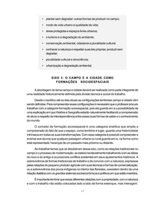 • plantar sem degradar: outras formas de produzir no campo;

            • modo de vida urbano e qualidade de vida;

            • áreas protegidas e espaços livres urbanos;

            • o turismo e a degradação do ambiente;

            • conservação ambiental, cidadania e pluralidade cultural;

            • conhecer a natureza e respeitar suas leis próprias: produzir sem
              degradar;

            • pluralidade cultural e etnociência;

            • urbanização e degradação ambiental.



                    EIXO 3: O CAMPO E A CIDADE COMO
                       FORMAÇÕES SOCIOESPACIAIS

     A abordagem do tema campo e cidade deverá ser realizada como parte integrante de
uma realidade historicamente definida pela divisão técnica e social do trabalho.

      Desde o neolítico até os dias atuais as configurações territoriais campo e cidade vêm
sendo definidas. Para compreender essas configurações é necessário que o professor procure
trabalhar com a categoria formação socioespacial, pois ela guarda em si a possibilidade de
uma explicação em que História e Geografia estarão naturalmente facilitando a compreensão
do aluno a respeito da interdependência entre essas duas formas de saber e o conhecimento
do mundo.

       O conceito de formação socioespacial é uma categoria analítica que amplia a
compreensão do fato de que o espaço, como território e lugar, guarda uma historicidade
intrínseca em todas as suas transformações. Com essa categoria é possível compreender e
ensinar aos alunos que qualquer paisagem urbana ou rural guarda em si, na forma como
está representada, heranças de um passado mais próximo ou distante.

       Ao trabalhar temas que se desdobram desse eixo, como as relações tradicionais no
campo e o processo de modernização, se estará inevitavelmente trabalhando com as idéias
do novo e do antigo e os possíveis conflitos existentes em seus ajustamentos históricos. A
sobrevivência de formas tradicionais de trabalho e de convívio com a natureza, expressas
pelas relações do pequeno produtor agrícola com suas técnicas e formas de comercialização,
ou a sobrevivência dos povos indígenas no interior das florestas, coexistem dentro de uma
relação dialética com os grandes sistemas socioeconômicos e políticos em que estão inseridos.

     É importante lembrar que essas diferentes relações com a propriedade, com a natureza
e com o trabalho não estão colocadas lado a lado de forma estanque, mas interagem.

                                             65
 