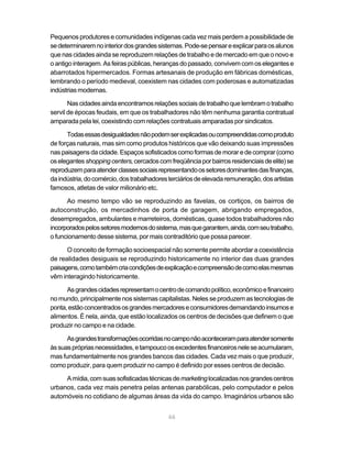 Pequenos produtores e comunidades indígenas cada vez mais perdem a possibilidade de
se determinarem no interior dos grandes sistemas. Pode-se pensar e explicar para os alunos
que nas cidades ainda se reproduzem relações de trabalho e de mercado em que o novo e
o antigo interagem. As feiras públicas, heranças do passado, convivem com os elegantes e
abarrotados hipermercados. Formas artesanais de produção em fábricas domésticas,
lembrando o período medieval, coexistem nas cidades com poderosas e automatizadas
indústrias modernas.

       Nas cidades ainda encontramos relações sociais de trabalho que lembram o trabalho
servil de épocas feudais, em que os trabalhadores não têm nenhuma garantia contratual
amparada pela lei, coexistindo com relações contratuais amparadas por sindicatos.

      Todas essas desigualdades não podem ser explicadas ou compreendidas como produto
de forças naturais, mas sim como produtos históricos que vão deixando suas impressões
nas paisagens da cidade. Espaços sofisticados como formas de morar e de comprar (como
os elegantes shopping centers, cercados com freqüência por bairros residenciais de elite) se
reproduzem para atender classes sociais representando os setores dominantes das finanças,
da indústria, do comércio, dos trabalhadores terciários de elevada remuneração, dos artistas
famosos, atletas de valor milionário etc.

      Ao mesmo tempo vão se reproduzindo as favelas, os cortiços, os bairros de
autoconstrução, os mercadinhos de porta de garagem, abrigando empregados,
desempregados, ambulantes e marreteiros, domésticas, quase todos trabalhadores não
incorporados pelos setores modernos do sistema, mas que garantem, ainda, com seu trabalho,
o funcionamento desse sistema, por mais contraditório que possa parecer.

      O conceito de formação socioespacial não somente permite abordar a coexistência
de realidades desiguais se reproduzindo historicamente no interior das duas grandes
paisagens, como também cria condições de explicação e compreensão de como elas mesmas
vêm interagindo historicamente.

      As grandes cidades representam o centro de comando político, econômico e financeiro
no mundo, principalmente nos sistemas capitalistas. Neles se produzem as tecnologias de
ponta, estão concentrados os grandes mercadores e consumidores demandando insumos e
alimentos. É nela, ainda, que estão localizados os centros de decisões que definem o que
produzir no campo e na cidade.

      As grandes transformações ocorridas no campo não aconteceram para atender somente
às suas próprias necessidades, e tampouco os excedentes financeiros nele se acumularam,
mas fundamentalmente nos grandes bancos das cidades. Cada vez mais o que produzir,
como produzir, para quem produzir no campo é definido por esses centros de decisão.

     A mídia, com suas sofisticadas técnicas de marketing localizadas nos grandes centros
urbanos, cada vez mais penetra pelas antenas parabólicas, pelo computador e pelos
automóveis no cotidiano de algumas áreas da vida do campo. Imaginários urbanos são


                                            66
 