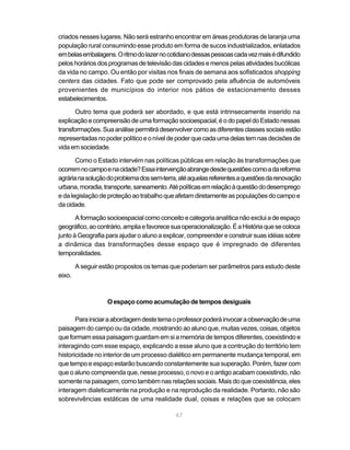 criados nesses lugares. Não será estranho encontrar em áreas produtoras de laranja uma
população rural consumindo esse produto em forma de sucos industrializados, enlatados
em belas embalagens. O ritmo do lazer no cotidiano dessas pessoas cada vez mais é difundido
pelos horários dos programas de televisão das cidades e menos pelas atividades bucólicas
da vida no campo. Ou então por visitas nos finais de semana aos sofisticados shopping
centers das cidades. Fato que pode ser comprovado pela afluência de automóveis
provenientes de municípios do interior nos pátios de estacionamento desses
estabelecimentos.

       Outro tema que poderá ser abordado, e que está intrinsecamente inserido na
explicação e compreensão de uma formação socioespacial, é o do papel do Estado nessas
transformações. Sua análise permitirá desenvolver como as diferentes classes sociais estão
representadas no poder político e o nível de poder que cada uma delas tem nas decisões de
vida em sociedade.

       Como o Estado intervém nas políticas públicas em relação às transformações que
ocorrem no campo e na cidade? Essa intervenção abrange desde questões como a da reforma
agrária na solução do problema dos sem-terra, até aquelas referentes a questões da renovação
urbana, moradia, transporte, saneamento. Até políticas em relação à questão do desemprego
e da legislação de proteção ao trabalho que afetam diretamente as populações do campo e
da cidade.

       A formação socioespacial como conceito e categoria analítica não exclui a de espaço
geográfico, ao contrário, amplia e favorece sua operacionalização. É a História que se coloca
junto à Geografia para ajudar o aluno a explicar, compreender e construir suas idéias sobre
a dinâmica das transformações desse espaço que é impregnado de diferentes
temporalidades.

        A seguir estão propostos os temas que poderiam ser parâmetros para estudo deste
eixo.



                   O espaço como acumulação de tempos desiguais

       Para iniciar a abordagem deste tema o professor poderá invocar a observação de uma
paisagem do campo ou da cidade, mostrando ao aluno que, muitas vezes, coisas, objetos
que formam essa paisagem guardam em si a memória de tempos diferentes, coexistindo e
interagindo com esse espaço, explicando a esse aluno que a contrução do território tem
historicidade no interior de um processo dialético em permanente mudança temporal, em
que tempo e espaço estarão buscando constantemente sua superação. Porém, fazer com
que o aluno compreenda que, nesse processo, o novo e o antigo acabam coexistindo, não
somente na paisagem, como também nas relações sociais. Mais do que coexistência, eles
interagem dialeticamente na produção e na reprodução da realidade. Portanto, não são
sobrevivências estáticas de uma realidade dual, coisas e relações que se colocam

                                             67
 