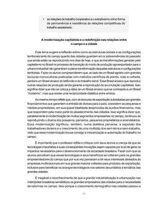• as relações de trabalho cooperativo e o extrativismo como forma
              de permanência e resistência às relações competitivas do
              trabalho assalariado.



           A modernização capitalista e a redefinição nas relações entre
                              o campo e a cidade

        Este tema sugere a reflexão sobre como as estruturas sociais e as configurações
territoriais tanto do campo quanto das cidades guardam em si sobrevivências do passado
que ainda estão se reproduzindo nos dias de hoje, e que as transformações geradas pelo
capitalismo no Brasil no processo de transição do modo de produção agroexportador para o
urbano-industrial não garantiram a plena transformação daquelas estruturas e configurações
territoriais. Fazer os alunos compreenderem que, ao lado de um Brasil agrário com grandes
lavouras monocultoras praticadas com métodos científicos de plantio, trato e colheita,
perdura um Brasil arcaico do latifúndio e do trabalho servil. Esse Brasil arcaico que reproduz
outras relações de produção ainda garante a reprodução da acumulação capitalista. Isso
significa dizer que não se coloca a idéia de um Brasil arcaico que se contrapõe a um Brasil
“moderno”, mas que existe uma reciprocidade dialética entre ambos.

       Ao mesmo tempo refletir que, com as lavouras de exportação subsidiadas por grandes
financiamentos que garantem a entrada de divisas para o país, coexistem as pequenas e
médias propriedades, em sua quase totalidade desprovidas de auxílios financeiros, mas
que respondem pela maior parte do abastecimento das cidades. Isso significa dizer que,
paralelamente à modernização de muitos segmentos empresariais no campo, continuou se
reproduzindo o drama dos posseiros, parceiros, pequenos proprietários e arrendatários.
Essa modernização significou, também, numa dialética perversa, a expulsão dos
trabalhadores da terra e o crescimento de uma multidão dos sem-terra e sem-trabalho,
visto que essa modernização trouxe consigo a mecanização e automação do trabalho no
campo.

       É importante que o professor reflita e critique com seus alunos a crença de que as
tecnologias importadas e suas conseqüentes inovações sejam capazes por si só de gerar os
impactos necessários para o desenvolvimento da sociedade brasileira. Fazer com que os
alunos percebam que essas tecnologias e seus benefícios se voltaram para os grandes
empreendedores do campo que por sua vez passaram a ter seus interesses atrelados às
empresas multinacionais em sua grande maioria voltadas para produtos de exportação,
inclusive para beneficiar os avanços tecnológicos nos setores secundários e terciários das
grandes cidades.

      É inegável o reconhecimento de que a grande industrialização e urbanização nas
metrópoles brasileiras sensibilizou os grandes empresários das cidades para a necessidade
de reformas no campo. Isso porque o crescimento demográfico nas cidades passou a

                                             69
 