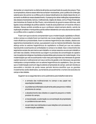 demandar um crescimento na oferta de alimentos acompanhada da queda dos preços. Para
os empresários urbanos essas reformas se faziam necessárias, pois a política de contenção
salarial para não acirrar os conflitos junto à classe trabalhadora da cidade dependia de um
aumento na eficiência nesse abastecimento. A presença de várias instituições representativas
das classes empresariais, bancos, multinacionais, órgãos de classe, como a Fiesp (Federação
das Indústrias do Estado de São Paulo), reinvindicando do governo essas reformas, está
ligada a essa estratégia de política salarial. A sala de aula poderá ser um local de críticas e
debates. Nesse sentido acredita-se que o professor estará sempre aberto, saindo da
explicação simplista e maniqueísta quando estiver debatendo com seus alunos temas sobre
os conflitos entre o capital e o trabalho.

      Fazer com que os alunos compreendam que a modernização capitalista no Brasil,
onde o campo e a cidade foram se inserindo nas novas relações de trabalho, buscando
maior eficiência e produtividade, foram os setores hegemônicos das cidades, aliados aos
segmentos empresariais do campo, que passaram a ser os maiores beneficiados. Que essa
aliança entre os setores hegemônicos do capitalismo no Brasil por sua vez acabou
reproduzindo e acentuando as contradições no campo e na cidade. Que o crescimento dos
segmentos sociais dos sem-terra e sem-trabalho no campo associou-se aos sem-trabalho e
sem-teto nas cidades. Ambos tendo sua origem no processo de concentração do capital e
nas inovações tecnológicas importadas empreendidas pelo processo de modernização. Uma
modernização que veio se acentuando muito mais para responder aos interesses do grande
capital nacional e multinacional com seus centros de gestão e de interesses nas grandes
metrópoles e comprometidas com os setores hegemônicos do capitalismo. Que, por mais
que a modernização ocorra em alguns setores empresariais do campo, será sem dúvida ao
secundário e terciário de ponta nesse período técnico-científico que os grandes
investimentos serão destinados, aumentando provavelmente o número de excluídos do
campo e das cidades.

      Sugerem-se os seguintes itens como parâmetros para trabalhar este tema:

             • a entrada das multinacionais no campo e seu papel nas
               exportações brasileiras;

             • os problemas enfrentados atualmente pelos pequenos e médios
               produtores do campo;

             • o abastecimento das cidades e o papel do pequeno e médio
               produtor do campo;

             • a mecanização, a automação e a concentração de propriedade
               e o problema dos sem-terra;

             • os sem-teto nas metrópoles e suas relações com processo de
               modernização capitalista;


                                              70
 