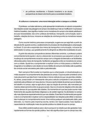 • as políticas neoliberais, o Estado brasileiro e as atuais
              perspectivas de desenvolvimento para a sociedade brasileira.



      A cultura e o consumo: uma nova interação entre o campo e a cidade

       O professor, ao tratar este tema, pode apresentar inicialmente um estudo comparativo
das relações sociais nas paisagens do campo e da cidade que mais se modificaram no processo
histórico brasileiro. Isso significa mostrar como moradores do campo e da cidade satisfazem
às suas necessidades, tais como: práticas domésticas, transporte, comunicação, lazer e
trabalho, relações de troca, inclusive as relações de vizinhança entre os moradores nessas
paisagens.

       Como recorte histórico para essa comparação, sugere-se que seja feito a partir da
década de 50, quando ocorreu o aceleramento do processo de industrialização e urbanização
no Brasil. E com ele a expansão dos meios de transporte e comunicação, inclusive da
eletricidade no campo, que gradativamente foi atingindo as diferentes localidades do país.

      A partir dos estudos comparativos desses diferentes cenários, o professor poderá
concomitantemente ajudar o aluno a desvendar os processos que passaram a atuar na
mudança do comportamento social do campo com a chegada da televisão e as facilidades
oferecidas pelos meios de transporte, facilitando as ligações entre os moradores do campo
com a cidade. Ajudá-los a compreender e explicar como a mídia passou a interferir no
imaginário e no cotidiano rural, desde os novos hábitos de consumo doméstico até os padrões
de conduta social veiculados pelo rádio e pela televisão.

       Nem sempre é fácil avaliar os impactos que a urbanização, a industrialização e a
mídia causaram no comportamento das pessoas do campo. O que se pode considerar como
mais plausível é que elas foram mais lentas e menos radicais do que nas grandes cidades.
Aí, talvez, possa existir um interessante viés para o estudo comparativo a ser proposto e
explorado pelo professor com seus alunos. Cria-se a oportunidade de pensar que as relações
de trabalho no campo, seja na agricultura, seja na criação de animais, são marcadas por
maiores distanciamento entre os grupos sociais. Que os círculos de relações entre eles são
menos densos do que aqueles das cidades. Os momentos em que isso pode ocorrer mais
fortemente são aqueles das festas religiosas ou de caráter regional. As atividades no campo
são mais dipersivas espacialmente do que nas cidades. Esse fato é fundamental para ajudar
o aluno a compreender e explicar como a espacialidade nas relações pode afetar a natureza
das mudanças no comportamento social. Uma notícia qualquer veiculada pelo rádio, pela
televisão, ou mesmo pela imprensa escrita, tende a ter repercussões mais rápidas e
capacidade de mobilização maior da opinião pública na cidade do que no campo.

      Esse efeito poderá explicar para o aluno porque é na cidade que são gestadas mais
rapidamente as formas de opinião pública. Isso não significa dizer que no campo isso não


                                            74
 