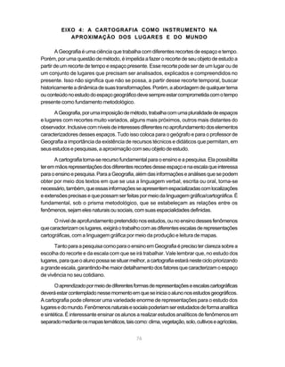 EIXO 4: A CARTOGRAFIA COMO INSTRUMENTO NA
            APROXIMAÇÃO DOS LUGARES E DO MUNDO

       A Geografia é uma ciência que trabalha com diferentes recortes de espaço e tempo.
Porém, por uma questão de método, é impelida a fazer o recorte de seu objeto de estudo a
partir de um recorte de tempo e espaço presente. Esse recorte pode ser de um lugar ou de
um conjunto de lugares que precisam ser analisados, explicados e compreendidos no
presente. Isso não significa que não se possa, a partir desse recorte temporal, buscar
historicamente a dinâmica de suas transformações. Porém, a abordagem de qualquer tema
ou conteúdo no estudo do espaço geográfico deve sempre estar comprometida com o tempo
presente como fundamento metodológico.

      A Geografia, por uma imposição de método, trabalha com uma pluralidade de espaços
e lugares com recortes muito variados, alguns mais próximos, outros mais distantes do
observador. Inclusive com níveis de interesses diferentes no aprofundamento dos elementos
caracterizadores desses espaços. Tudo isso coloca para o geógrafo e para o professor de
Geografia a importância da existência de recursos técnicos e didáticos que permitam, em
seus estudos e pesquisas, a aproximação com seu objeto de estudo.

      A cartografia torna-se recurso fundamental para o ensino e a pesquisa. Ela possibilita
ter em mãos representações dos diferentes recortes desse espaço e na escala que interessa
para o ensino e pesquisa. Para a Geografia, além das informações e análises que se podem
obter por meio dos textos em que se usa a linguagem verbal, escrita ou oral, torna-se
necessário, também, que essas informações se apresentem espacializadas com localizações
e extensões precisas e que possam ser feitas por meio da linguagem gráfica/cartográfica. É
fundamental, sob o prisma metodológico, que se estabeleçam as relações entre os
fenômenos, sejam eles naturais ou sociais, com suas espacialidades definidas.

      O nível de aprofundamento pretendido nos estudos, ou no ensino desses fenômenos
que caracterizam os lugares, exigirá o trabalho com as diferentes escalas de representações
cartográficas, com a linguagem gráfica por meio da produção e leitura de mapas.

      Tanto para a pesquisa como para o ensino em Geografia é preciso ter clareza sobre a
escolha do recorte e da escala com que se irá trabalhar. Vale lembrar que, no estudo dos
lugares, para que o aluno possa se situar melhor, a cartografia estará neste ciclo priorizando
a grande escala, garantindo-lhe maior detalhamento dos fatores que caracterizam o espaço
de vivência no seu cotidiano.

       O aprendizado por meio de diferentes formas de representações e escalas cartográficas
deverá estar contemplado nesse momento em que se inicia o aluno nos estudos geográficos.
A cartografia pode oferecer uma variedade enorme de representações para o estudo dos
lugares e do mundo. Fenômenos naturais e sociais poderiam ser estudados de forma analítica
e sintética. É interessante ensinar os alunos a realizar estudos analíticos de fenômenos em
separado mediante os mapas temáticos, tais como: clima, vegetação, solo, cultivos e agrícolas,


                                             76
 