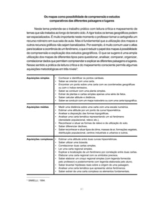 Os mapas como possibilidade de compreensão e estudos
                    comparativos das diferentes paisagens e lugares

       Neste tema pretende-se o trabalho prático com leitura crítica e mapeamento de
temas que são tratados ao longo do terceiro ciclo. A rigor todos os temas geográficos podem
ser espacializados. É muito importante neste momento o professor tornar a cartografia um
recurso rotineiro em sua sala de aula. Mas é fundamental que a utilização dos mapas e
outros recursos gráficos não sejam banalizados. Por exemplo, é muito comum usar o atlas
para localizar a ocorrência de um fenômeno, o que é reduzir o papel dos mapas à possibilidade
de compreensão e explicação dos estudos geográficos. O que se sugere é uma ampla
utilização dos mapas de diferentes tipos para questionar, analisar, comparar, organizar,
correlacionar dados que permitam compreender e explicar as diferentes paisagens e lugares.
Nesse sentido a prática da leitura crítica e do mapeamento consciente permite algumas
aquisições metodológicas em três níveis3:

Aquisições simples      •   Conhecer e identificar os pontos cardeais.
                        •   Saber se orientar com uma carta.
                        •   Encontrar um ponto sobre uma carta com as coordenadas geográficas
                            ou com o índice remissivo.
                        •   Saber se conduzir com uma planta simples.
                        •   Extrair de plantas e cartas simples apenas uma série de fatos.
                        •   Saber calcular altitude e distância.
                        •   Saber se conduzir com um mapa rodoviário ou com uma carta topográfica.

Aquisições médias       •   Medir uma distância sobre uma carta com uma escala numérica.
                        •   Estimar uma altitude por um ponto da curva hipsométrica.
                        •   Analisar a disposição das formas topográficas.
                        •   Analisar uma carta temática representando um só fenômeno
                            (densidade populacional, relevo etc.).
                        •   Reconhecer e situar as formas de relevo e de utilização do solo.
                        •   Saber diferenciar declives.
                        •   Saber reconhecer e situar tipos de clima, massas de ar, formações vegetais,
                            distribuição populacional, centros industriais e urbanos e outros.

Aquisições complexas •      Estimar uma altitude entre duas curvas hipsométricas.
                     •      Saber utilizar uma bússola.
                     •      Correlacionar duas cartas simples.
                     •      Ler uma carta regional simples.
                     •      Explicar a localização de um fenômeno por correlação entre duas cartas.
                     •      Elaborar uma carta regional com os símbolos precisos.
                     •      Saber elaborar um croqui regional simples (com legenda fornecida
                            pelo professor) e posteriormente com legenda elaborada pelo aluno.
                        •   Saber levantar hipóteses reais sobre a origem de uma paisagem.
                        •   Analisar uma carta temática que apresenta vários fenômenos.
                        •   Saber extrair de uma carta complexa os elementos fundamentais.


3
    SIMIELLI, 1994.


                                                81
 