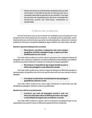 • oferecer aos alunos os conhecimentos necessários para que eles
              reconheçam a importância das leis da natureza para que a
              sociedade possa dela se apropriar em seu benefício, mas cujas
              leis deveriam ser respeitadas para não haver conseqüências
              desastrosas quando não observadas, respeitadas ou
              equacionadas.




                          Critérios de avaliação
       Ao final do terceiro ciclo os alunos devem ter avaliadas suas conquistas em uma
perspectiva de continuidade dos seus estudos. A avaliação pode ser planejada, assim,
relativamente aos conhecimentos que serão recontextualizados e utilizados em estudos
posteriores. Para isso é necessário estabelecer alguns critérios. De modo amplo, são eles:

Quanto à operacionalização dos conceitos
            • Reconhecer conceitos e categorias, tais como espaço
              geográfico, território, paisagem e lugar, e operar com eles,
              identificando-os com a área.
       Com este critério avalia-se o quanto o aluno se apropriou das categorias básicas da
Geografia e tem clareza em relação ao conceito de diferentes temporalidades que definem
os ritmos e processos históricos e naturais na construção do espaço geográfico.
            • Reconhecer a importância dos mapas temáticos para a
              leitura das paisagens e suas diferentes escalas.
      Com este critério avalia-se se o aluno é capaz de distinguir as diferentes escalas e a
representação cartográfica como forma de aprofundamento dos seus estudos sobre a
paisagem.

            • Conceituar os elementos caracterizadores das paisagens
              geográficas urbanas e rurais.
       Com este critério avalia-se se o aluno sabe caracterizar os elementos que dão
identidade às paisagens urbanas e rurais e suas diferenças.

Quanto aos critérios procedimentais
            • Construir, por meio da linguagem escrita e oral, um
              discurso articulado sobre as diferenças entre o seu lugar
              e a pluralidade de lugares que constituem o mundo.
     Com este critério avalia-se o quanto o aluno se apropriou da categoria lugar na sua
capacidade de se exprimir sobre os diferentes lugares próximos e distantes.


                                            88
 