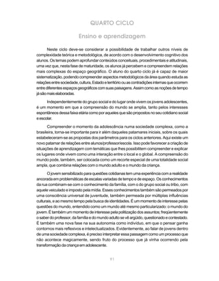 QUARTO CICLO

                          Ensino e aprendizagem

       Neste ciclo deve-se considerar a possibilidade de trabalhar outros níveis de
complexidade teórica e metodológica, de acordo com o desenvolvimento cognitivo dos
alunos. Os temas podem aprofundar conteúdos conceituais, procedimentais e atitudinais,
uma vez que, nesta fase de maturidade, os alunos já percebem e compreendem relações
mais complexas do espaço geográfico. O aluno do quarto ciclo já é capaz de maior
sistematização, podendo compreender aspectos metodológicos da área quando estuda as
relações entre sociedade, cultura, Estado e território ou as contradições internas que ocorrem
entre diferentes espaços geográficos com suas paisagens. Assim como as noções de tempo
já são mais elaboradas.

      Independentemente do grupo social e do lugar onde vivem os jovens adolescentes,
é um momento em que a compreensão do mundo se amplia, tanto pelos interesses
espontâneos dessa faixa etária como por aqueles que são propostos no seu cotidiano social
e escolar.

      Compreender o momento da adolescência numa sociedade complexa, como a
brasileira, torna-se importante para ir além daqueles patamares iniciais, sobre os quais
estabeleceram-se as propostas dos parâmetros para os ciclos anteriores. Aqui existe um
novo patamar de relações entre alunos/professor/escola. Isso pode favorecer a criação de
situações de aprendizagem com temáticas que lhes possibilitem compreender e explicar
os lugares onde vivem como uma interação entre o local e o global. A compreensão do
mundo pode, também, ser colocada como um recorte especial de uma totalidade social
ampla, que combina relações com o mundo adulto e o mundo da criança.

       O jovem sensibilizado para questões cotidianas tem uma experiência com a realidade
ancorada em problemáticas de escalas variadas de tempo e de espaço. Os conhecimentos
da rua combinam-se com o conhecimento da família, com o do grupo social ou tribo, com
aquele veiculado e imposto pela mídia. Esses conhecimentos também são permeados por
uma consciência universal de juventude, também permeada por múltiplas influências
culturais, e ao mesmo tempo pela busca de identidades. É um momento de interesse pelas
questões do mundo, entendido como um mundo até mesmo particularizado: o mundo do
jovem. É também um momento de interesse pela politização dos assuntos; freqüentemente
o saber do professor, da família e do mundo adulto se vê argüido, questionado e contestado.
É também uma nova fase na sua autonomia como indivíduo, em que o pensar ganha
contornos mais reflexivos e intelectualizados. Evidentemente, ao falar de jovens dentro
de uma sociedade complexa, é preciso interpretar essa passagem como um processo que
não acontece magicamente, sendo fruto do processo que já vinha ocorrendo pela
transformação da criança em adolescente.


                                             91
 