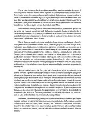 Em se tratando da escolha de temáticas geográficas para interpretação do mundo, é
muito importante entender esses e outros aspectos da cultura jovem nas sociedades atuais.
Em primeiro lugar, deve-se escolher uma diversidade de temas que possam explicar e
tornar o conhecimento do mundo algo com significado real para a vida do adolescente. Isso
quer dizer que é preciso compor temáticas num amplo leque, que permita compreender a
sua própria condição na sociedade e uma visualização de perspectivas futuras. Deve-se
considerar o mundo do jovem em sua diversidade e conflitos.

       Para entender como o jovem se comporta diante da escola, dos saberes que ela lhe
transmite e a imagem que ele constrói de futuro é, portanto, fundamental entender o
papel desse presente social, dos espaços de identificação, assim como relacioná-los com a
sociedade e com as metas escolares de transmissão de conhecimentos, desenvolvimento
de atitudes e capacidades para a vida etc.

        Diante disso, no quarto ciclo, que é conclusivo dessa fase da escolaridade e de certo
modo já se articula fortemente ao ensino médio, os temas geográficos podem avançar muito
mais sobre aspectos teóricos, metodológicos e práticos em relação aos conceitos que a
Geografia trabalha, tanto aqueles de ordem epistemológica como aqueles que se relacionam
ao desenvolvimento de procedimentos e atitudes no campo sociocultural e ambiental.
Estando o aluno vivendo um momento que combina com a fase questionadora dos jovens
que buscam estilos de vida diferenciados, é bom que o professor discuta questões que
podem ser reveladas em muitos desses espaços de identificação, tais como as novas
territorialidades do mundo moderno em relação ao poder da mídia e do consumo, as questões
ambientais, a modernidade e o modo de vida, as desigualdades espaciais, a questão do
trabalho etc.

       No quarto ciclo, o estudo de Geografia compõe-se de um amplo leque temático que
permite entradas significativas nesse processo de desenvolvimento sociocognitivo do jovem
adolescente. Sugere-se que os eixos de conteúdo se ancorem em temáticas relativas à
presença e ao papel da sociedade e suas interações com a natureza, nas dimensões técnicas
e culturais que envolvem a apropriação e a transformação dos territórios, o modo de produzir
e pensar o mundo nas sociedades atuais, discutir os grandes dilemas de diferentes fases da
história das técnicas, do trabalho, da cultura e das concepções de natureza, buscando
compreender a Geografia numa perspectiva histórica ampliada. É possível politizar as
discussões das ações dos indivíduos, dos grupos sociais e, de forma geral, da sociedade na
apropriação dos territórios. É muito significativa a identificação dos jovens, por exemplo,
com as lutas ambientalistas, movimentos culturais e políticos.

       Nesta fase, os recortes espaço-temporais podem ser trabalhados de forma que integre
escalas: o global, o regional e o local, que podem ser estudados de forma que perceba
dialeticamente as suas interações e contradições. Deve-se contudo evitar o discurso
descritivo tão enfadonho e pouco argumentativo, que tem tornado a Geografia uma das
áreas menos atraentes para os jovens, e contraditoriamente mais fascinantes na vida das
pessoas.

                                             92
 