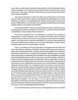 novos valores, valores que são construídos e desconstruídos, conforme interesses de atores
sociais. A paisagem é uma imagem que revela conteúdos de uma dinâmica que combina
muito tempo, muitas ações e decisões. É dessa forma que o jovem deve se colocar diante
de seus estudos geográficos.

       Outro aspecto relevante no quarto ciclo refere-se à participação dos movimentos
juvenis na ordem social. Portanto, podem-se criar situações de aprendizagem por meio das
temáticas que permitam uma visualização atual e histórica da participação dos jovens nas
guerras, conflitos étnicos e na construção de novos padrões de comportamento, por exemplo,
nas lutas pela terra, nas questões socioambientais.

      É importante identificar o interesse pela participação do jovem no desenvolvimento
da aspiração pelo equilíbrio na relação homem/natureza, o questionamento das relações
sociofamiliares, as novas relações de lazer e prazer etc.

       Numa fase contestatória como é a adolescência, é essencial criar situações de
aprendizagem de autocontestação. Numa sociedade diversificada deve-se também
considerar nesse universo do mundo jovem aqueles grupos conservadores, sectaristas,
racistas, preconceituosos etc. Mas essa diversidade do mundo jovem aponta justamente
aquilo que o professor pode considerar como uma postura de trabalho: o jovem não deve
ser estigmatizado por esta ou aquela imagem ou grupos.

       Enfim, as temáticas de ensino-aprendizagem de Geografia permitem diferentes
formas de interpretar a realidade. A Geografia navega em diferentes escalas de tempo e
espaço. Não se deve perder de vista, no entanto, que os estudos geográficos se caracterizam
sempre pelo conhecimento de um amplo leque de relações e interações. Agora, nesta fase,
esses estudos podem se apresentar de forma ampliada, pela maior possibilidade de inserção
das problematizações de ordem política e social, seja na questão tecnológica, ambiental ou
cultural. O estudo da paisagem pode ser tematizado em suas complexidades, envolvendo
os diferentes ritmos e escalas de tempo que ela contém. Sob essa ótica, o estudo pode ser
sobre Brasil em suas multiplicidades socioculturais, mas é fundamental não “desintegrar”
o Brasil do processo histórico de um espaço/mundo. Por outro lado, é possível também
aprofundar o estudo temático evitando as explicações de ordem geral, que de modo algum
conseguem captar a nossa diversidade. É possível, por exemplo, estudar e analisar a natureza
e suas transformações pelas técnicas por meio de recortes econômicos, culturais, políticos
etc. Por exemplo, estudar o papel do automóvel na sociedade moderna, ou dos combustíveis
fósseis, ou do aquecimento global da atmosfera. Do mesmo modo que no terceiro ciclo, é
possível também compreender por que a natureza favoreceu o desenvolvimento de
determinadas atividades e não de outras, e por que alguns lugares do mundo se
especializaram nas relações econômicas em função do seu potencial de recursos da natureza.
É possível aprofundar a discussão da apropriação da natureza e quando ela se transforma
em recurso, ou sobre as desigualdades socioeconômicas.

      É muito importante para o professor propor uma Geografia que forme um cidadão


                                            94
 