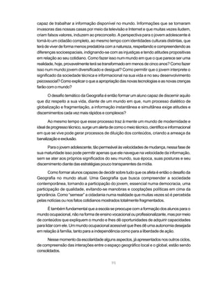 capaz de trabalhar a informação disponível no mundo. Informações que se tornaram
invasoras das nossas casas por meio da televisão e Internet e que muitas vezes iludem,
criam falsos valores, induzem ao preconceito. A perspectiva para o jovem adolescente é
torná-lo um cidadão completo, ao mesmo tempo com identidades culturais distintas, que
terá de viver de forma menos predatória com a natureza, respeitando e compreendendo as
diferenças socioespaciais, indignando-se com as injustiças e tendo atitudes propositivas
em relação ao seu cotidiano. Como fazer isso num mundo em que o que parece ser uma
realidade, hoje, provavelmente terá se transformado em menos de cinco anos? Como fazer
isso num mundo jovem diversificado e desigual? Como permitir que o jovem interprete o
significado da sociedade técnica e informacional na sua vida e no seu desenvolvimento
psicossocial? Como explicar o que a apropriação das novas tecnologias e as novas crenças
farão com o mundo?

      O desafio temático da Geografia é então formar um aluno capaz de discernir aquilo
que diz respeito a sua vida, diante de um mundo em que, num processo dialético de
globalização e fragmentação, a informação instantânea e simultânea exige atitudes e
discernimentos cada vez mais rápidos e complexos?

       Ao mesmo tempo que esse processo traz à mente um mundo de modernidade e
ideal de progresso técnico, surge um alerta de como o meio técnico, científico e informacional
em que se vive pode gerar processos de diluição dos conteúdos, criando a ameaça da
banalização e exclusão.

      Para o jovem adolescente, tão permeável às velocidades de mudança, nessa fase de
sua maturidade isso pode permitir apenas que ele navegue na velocidade da informação,
sem se ater aos próprios significados do seu mundo, sua época, suas posturas e seu
discernimento diante das estratégias pouco transparentes da mídia.

       Como formar alunos capazes de decidir sobre tudo que os afeta é então o desafio da
Geografia no mundo atual. Uma Geografia que busca compreender a sociedade
contemporânea, tornando a participação do jovem, essencial numa democracia, uma
participação de qualidade, evitando-se manobras e cooptações políticas em cima da
ignorância. Como “semear” a cidadania numa realidade que muitas vezes só é percebida
pelas notícias ou nos fatos cotidianos mostrados totalmente fragmentados.

       É também fundamental que a escola se preocupe com a formação dos alunos para o
mundo ocupacional, não na forma de ensino vocacional ou profissionalizante, mas por meio
de conteúdos que expliquem o mundo e lhes dê oportunidades de adquirir capacidades
para lidar com ele. Um mundo ocupacional acessível que lhes dê uma autonomia desejada
em relação à família, tanto para a independência como para a liberdade de ação.

      Nesse momento da escolaridade alguns aspectos, já apresentados nos outros ciclos,
de compreensão das interações entre o espaço geográfico local e o global, estão sendo
consolidados.

                                             95
 