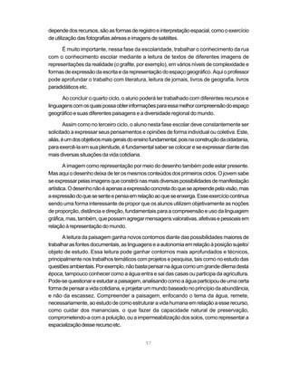 depende dos recursos, são as formas de registro e interpretação espacial, como o exercício
de utilização das fotografias aéreas e imagens de satélites.

      É muito importante, nessa fase da escolaridade, trabalhar o conhecimento da rua
com o conhecimento escolar mediante a leitura de textos de diferentes imagens de
representações da realidade (o grafite, por exemplo), em vários níveis de complexidade e
formas de expressão da escrita e da representação do espaço geográfico. Aqui o professor
pode aprofundar o trabalho com literatura, leitura de jornais, livros de geografia, livros
paradidáticos etc.

      Ao concluir o quarto ciclo, o aluno poderá ter trabalhado com diferentes recursos e
linguagens com os quais possa obter informações para essa melhor compreensão do espaço
geográfico e suas diferentes paisagens e a diversidade regional do mundo.

        Assim como no terceiro ciclo, o aluno nesta fase escolar deve constantemente ser
solicitado a expressar seus pensamentos e opiniões de forma individual ou coletiva. Este,
aliás, é um dos objetivos mais gerais do ensino fundamental, pois na construção da cidadania,
para exercê-la em sua plenitude, é fundamental saber se colocar e se expressar diante das
mais diversas situações da vida cotidiana.

        A imagem como representação por meio do desenho também pode estar presente.
Mas aqui o desenho deixa de ter os mesmos conteúdos dos primeiros ciclos. O jovem sabe
se expressar pelas imagens que constrói nas mais diversas possibilidades de manifestação
artística. O desenho não é apenas a expressão concreta do que se apreende pela visão, mas
a expressão do que se sente e pensa em relação ao que se enxerga. Esse exercício continua
sendo uma forma interessante de propor que os alunos utilizem objetivamente as noções
de proporção, distância e direção, fundamentais para a compreensão e uso da linguagem
gráfica, mas, também, que possam agregar mensagens valorativas, afetivas e pessoais em
relação à representação do mundo.

       A leitura da paisagem ganha novos contornos diante das possibilidades maiores de
trabalhar as fontes documentais, as linguagens e a autonomia em relação à posição sujeito/
objeto de estudo. Essa leitura pode ganhar contornos mais aprofundados e técnicos,
principalmente nos trabalhos temáticos com projetos e pesquisa, tais como no estudo das
questões ambientais. Por exemplo, não basta pensar na água como um grande dilema desta
época, tampouco conhecer como a água entra e sai das casas ou participa da agricultura.
Pode-se questionar e estudar a paisagem, analisando como a água participou de uma certa
forma de pensar a vida cotidiana, e projetar um mundo baseado no princípio da abundância,
e não da escassez. Compreender a paisagem, enfocando o tema da água, remete,
necessariamente, ao estudo de como estruturar a vida humana em relação a esse recurso,
como cuidar dos mananciais, o que fazer da capacidade natural de preservação,
comprometendo-a com a poluição, ou a impermeabilização dos solos, como representar a
espacialização desse recurso etc.


                                             97
 