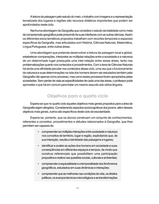 A leitura da paisagem pelo estudo do meio, o trabalho com imagens e a representação
tematizada dos lugares e regiões são recursos didáticos importantes que podem ser
aprofundados neste ciclo.

      Nenhuma abordagem da Geografia que considere o estudo da totalidade como meta
da compreensão geográfica pode prescindir de suas interfaces com as outras ciências. Assim
os diferentes eixos temáticos propostos trabalham com recortes temporais e espaciais
específicos da Geografia, mas articulados com História, Ciências Naturais, Matemática,
Língua Portuguesa, entre outras áreas.

      Uma abordagem que pretenda desenvolver a leitura da paisagem local e global,
estabelecer comparações, interpretar as múltiplas relações entre a sociedade e a natureza
de um determinado lugar pressupõe uma inter-relação entre essas áreas, tanto nas
problematizações quanto nos conteúdos e procedimentos. Com a área de Ciências Naturais
há ainda uma afinidade peculiar nos conteúdos desse ciclo, uma vez que o funcionamento
da natureza e suas determinações na vida dos homens devem ser estudados também pela
Geografia não apenas como processo, mas como esses processos foram apropriados pelas
sociedades. Sem perder de vista as especificidades de cada uma das áreas, o professor pode
aproveitar o que há em comum para tratar um mesmo assunto sob vários ângulos.


                    Objetivos para o quarto ciclo
       Espera-se que no quarto ciclo aqueles objetivos mais gerais propostos para a área de
Geografia sejam atingidos. Considerando aspectos sociocognitivos dos jovens, além desses
objetivos mais gerais, outros são específicos deste ciclo da escolaridade.

      Espera-se, portanto, que os alunos construam um conjunto de conhecimentos,
referentes a conceitos, procedimentos e atitudes relacionados à Geografia, que lhes
permitam ser capazes de:

            • compreender as múltiplas interações entre sociedade e natureza
              nos conceitos de território, lugar e região, explicitando que, de
              sua interação, resulta a identidade das paisagens e lugares;

            • identificar e avaliar as ações dos homens em sociedade e suas
              conseqüências em diferentes espaços e tempos, de modo que
              construa referenciais que possibilitem uma participação
              propositiva e reativa nas questões sociais, culturais e ambientais;

            • compreender a espacialidade e a temporalidade dos fenômenos
              geográficos, estudados em suas dinâmicas e interações;

            • compreender que as melhorias nas condições de vida, os direitos
              políticos, os avanços técnicos e tecnológicos e as transformações


                                             98
 